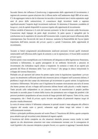 43
Secondo fattore che influenza il fundraising è rappresentato dalle opportunità di investimento; è
ragionevole assumere questa relazione che è riflessa anche nell’andamento degli IRR ad un anno.
C’è da aggiungere tuttavia che la relazione tra raccolta e investimenti non è stretta soprattutto negli
anni di picco delle sottoscrizioni, il commitment degli investitori tende a superare
significativamente l’importo degli investimenti realizzati. Si determina il fenomeno cosiddetto di
hangover, cioè di capitali disponibili in eccesso rispetto alle opportunità di investimento.
Ultima variabile d’interesse è il ciclo del mercato azionario: le fasi di mercato caldo favoriscono
l’assunzione degli impegni da parte degli investitori. In parte questo è spiegabile per la
correlazione con le aspettative di crescita dell’economia reale, in parte può essere influenzato della
contemporanea fase favorevole dei tassi di interesse: aumenta la finanziabilità del buyout (parte
importante dell’intera mercato del private equity) e quindi l’estensione delle opportunità di
investimento.
Accanto ai fattori congiunturali precedentemente analizzati possiamo trovare quelli strutturali
sintetizzabili nell’efficienza delle regole di contesto e con la reputazione e il brand delle società di
private equity.
Il primo punto viene esemplificato con il riferimento all’adeguatezza della legislazione finanziaria,
societaria e fallimentare, in quanto presupposti di un ambiente favorevole a processi di
investimento che richiedono regole chiare e trasparenti. In sostanza si tratta di un aspetto più
generale del filone di letteratura della “Law and Finance” che spiega in chiave istituzionale lo
sviluppo del sistema finanziario.
Parlando con gli operatori del settore ho potuto capire come la legislazione riguardante i private
equity sia attualmente sufficiente perché tale strumento possa svilupparsi nell’economia italiana, il
problema è negli altri due campi che interessano gli investimenti in questo settore: la legislazione
societaria e fallimentare. Nel primo caso il legislatore ha emanato storicamente una serie di norme
che hanno portato ad uno sviluppo dell’economia italiana basato sulle piccole e medie imprese.
Tante piccole celle indipendenti in cui ciascuna cercava di massimizzare il proprio profitto
lasciando in secondo piano il settore della ricerca che permettesse uno sviluppo dei prodotti e dei
processi produttivi propedeutica ad una crescita di lungo periodo dell’impresa. Tutto ciò ha, come
conseguenza, che i fondi di private equity trovano una platea di potenziali imprese target di
piccola e media dimensioni.
La serie di norme relative il fallimento solamente in periodi recenti è stata adeguata alle effettive
esigenze del mondo reale e, perciò, solamente negli ultimi tempi tale settore è stato
sufficientemente normato.
Ultimo e principale problema presente nel nostro Paese è l’incertezza del diritto; questo comporta
poca attrattiva per gli investitori esteri detentori di ingenti capitali.
L’incertezza del diritto comporta sia che situazioni identiche possano essere risolte in modi
opposti sia che determinate situazioni non siano correttamente normate con la conseguenza di
vuoti legislativi che ciascuno interpreta a proprio favore; se a questo si aggiunge l’anomala durata
 