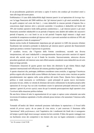 44
di un procedimento giudiziario arriviamo a capire il motivo che conduce gli investitori esteri a
stare alla larga dal nostro paese.
Emblematico è il caso della deducibilità degli interessi passivi in un’operazione di leverage buy-
out: la legge finanziaria del 2008 stabilisce che “gli interessi passivi e gli oneri assimilati, diversi
da quelli compresi nel costo dei beni (…) sono deducibili in ciascun periodo d’imposta fino a
concorrenza degli interessi attivi e proventi assimilati. L’eccedenza è deducibile nel limite del
30% del risultato operativo lordo della gestione caratteristica (…) gli interessi passivi e gli oneri
finanziaria assimilati indeducibili in un periodo d’imposta sono dedotti dal reddito dei successivi
periodi d’imposta, se e nei limiti in cui in tali periodi l’importo degli interessi e degli oneri
assimilati di competenza eccedenti gli interessi attivi e i proventi assimilati sia inferiore al 30% del
risultato operativo lordo di competenza”2
.
Questa norma risulta di fondamentale importanza per gli operatori in LBO che possono sfruttare
fiscalmente tale normativa portando in deduzione gli interessi passivi generati dai finanziamenti
aperti per portare a termine l’operazione in questione.
E’ accaduto, invece, che l’Agenzia delle Entrate considerasse, secondo una diversa
interpretazione, tali oneri indeducibili e conseguentemente facesse pervenire sanzioni di importi
elevati alle società target in cui il fondo ha investito. Successivamente, attraverso diverse
procedure giudiziali, tali interessi sono stati effettivamente considerati come deducibili ma ciò solo
dopo un lungo periodo.
Chiaramente situazioni di questo genere non fanno che diminuire la già ridotta fiducia degli
operatori internazionali nell’efficienza del sistema giuridico-legislativo dell’Italia.
A queste situazioni che, purtroppo, dobbiamo considerare come croniche, si aggiunge l’incertezza
politica seguita alle elezioni dello scorso febbraio che hanno visto uscire come vincitore un partito
precedentemente mai apparso nella scena politica del nostro Paese. Questa breve digressione
politica si rende necessaria se verifichiamo i punti principali di questo nuovo movimento:
possiamo trovare, infatti, la volontà di eliminare dal nostro ordinamento la disciplina propria delle
operazioni di leverage buy-out (che ricordiamo essere le operazioni principali attraverso le quali
operano i gestori di private equity); nasce da qui la naturale preoccupazione degli operatori circa
l’evolversi della situazione politica italiana.
Da una breve lettura di tutte le argomentazioni di cui sopra si capisce come solamente una netta
inversione di tendenza soprattutto a livello culturale possa iniziare a far aumentare l’interesse nello
stato Italia.
Tornando all’analisi dei fattori strutturali possiamo individuare la reputazione e il brand delle
società di private equity: da un punto di vista micro, si può osservare il fenomeno della
“persistenza” delle performance, cioè l’aspettativa che i rendimenti dei fondi che si susseguono
nel tempo e gestiti dagli stessi manager saranno tra loro correlati. Il fatto che questo vantaggio non
sia facilmente eroso dei competitori è da ritenere che esso sia legato certamente a condizioni
2
Art. 96 comma 1-4 del TUIR
 