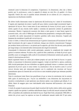 45
strutturali come la dotazione di competenze, l’esperienza e la dimensione, oltre che a fattori
positivi per le performance, come la capacità di attrarre un deal flow di qualità e la forza
negoziale. Fattori che sono in qualche misura alimentati da un sistema di core competency e
reputazione non facilmente imitabili.
Da ultimo risulta interessante notare la ripartizione del fundraising tra i settori di investimento.
L’aspetto più importante da notare è quello del peso relativo assunto dagli investimenti legati a
operazioni di buyout. Non si tratta tanto di una sottrazione di risorse al private equity in senso
stretto, quanto di una crescita molto rapida e sostenuta da operazioni unitarie di grandissimo
ammontare. Mentre è ragionevole assumere che dietro a tutto questo vi siano buone ragioni di
economia reale, vale a dire il fabbisogno di ristrutturazione proprietaria e strategica delle imprese,
è possibile che anche meccanismi di incentivo giochino nella stessa direzione; l’aspetto più
lampante da considerare è quello del carried interest.
Come si è detto, si tratta di una remunerazione per il gestore commisurata all’incremento di valore
degli investimenti che egli è capace di realizzare: dunque uno stimolo a massimizzare l’impegno
per produrre buone performance e un premio per la capacità e gli sforzi che devono essere profusi
per lungo tempo e con intensità nella valorizzazione dei singoli investimenti.
Aumentando le dimensioni delle società partecipate, aumenta la complessità dei compiti del
gestore in maniera indiretta. Ne deriva che, a parità di altre condizioni, un fondo di private equity
potrebbe essere avvantaggiato dalla scelta di investimenti di dimensioni unitaria più grande e da
tempi di valorizzazione più brevi.
Questi argomenti hanno un valore più evidente proprio nel caso dei fondi di buyout: in questi,
infatti, si concentrano le dimensioni unitarie maggiori, i tempi exit più brevi e, spesso, condizioni
delle società partecipate che non richiedono un apporto gestionale intenso e continuo come nelle
operazioni di private equity in senso stretto. La conclusione è che un incentivo come il carried
interest diventa tanto più interessante proprio con le condizioni che ricorrono nel buyout
(naturalmente spesso le clausole del carried interest sono modulate proprio per attenuare possibili
distorsioni).
Tutte le conclusioni tratte finora non giustificano di per se stesse la conclusione che la crescita
dalla quote di fundraising per i buyout sia attribuibile a una distorsione dei meccanismi di
incentivo; eventualmente si può ipotizzare una ulteriore spinta a una tendenza già robusta. E, in
effetti, fattori di maggior peso sono individuabili nella situazione dell’economia e dei mercati
finanziari.
A titolo di esempio la percezione da parte degli investitori del rischio relativo delle azioni quotate
rispetto a quelle non quotate è cambiata radicalmente dopo il crollo dei mercati azionari del 2000-
2001 e il parallelo alto rendimento dei fondi di buyout. Negli Stati Uniti, nel periodo 1980-2001, il
settore dei private equity ha espresso un tasso di rendimento annuale medio del 23 per cento,
 