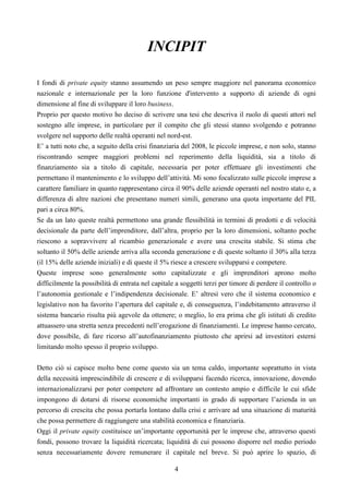 4
INCIPIT
I fondi di private equity stanno assumendo un peso sempre maggiore nel panorama economico
nazionale e internazionale per la loro funzione d'intervento a supporto di aziende di ogni
dimensione al fine di sviluppare il loro business.
Proprio per questo motivo ho deciso di scrivere una tesi che descriva il ruolo di questi attori nel
sostegno alle imprese, in particolare per il compito che gli stessi stanno svolgendo e potranno
svolgere nel supporto delle realtà operanti nel nord-est.
E’ a tutti noto che, a seguito della crisi finanziaria del 2008, le piccole imprese, e non solo, stanno
riscontrando sempre maggiori problemi nel reperimento della liquidità, sia a titolo di
finanziamento sia a titolo di capitale, necessaria per poter effettuare gli investimenti che
permettano il mantenimento e lo sviluppo dell’attività. Mi sono focalizzato sulle piccole imprese a
carattere familiare in quanto rappresentano circa il 90% delle aziende operanti nel nostro stato e, a
differenza di altre nazioni che presentano numeri simili, generano una quota importante del PIL
pari a circa 80%.
Se da un lato queste realtà permettono una grande flessibilità in termini di prodotti e di velocità
decisionale da parte dell’imprenditore, dall’altra, proprio per la loro dimensioni, soltanto poche
riescono a sopravvivere al ricambio generazionale e avere una crescita stabile. Si stima che
soltanto il 50% delle aziende arriva alla seconda generazione e di queste soltanto il 30% alla terza
(il 15% delle aziende iniziali) e di queste il 5% riesce a crescere svilupparsi e competere.
Queste imprese sono generalmente sotto capitalizzate e gli imprenditori aprono molto
difficilmente la possibilità di entrata nel capitale a soggetti terzi per timore di perdere il controllo o
l’autonomia gestionale e l’indipendenza decisionale. E’ altresì vero che il sistema economico e
legislativo non ha favorito l’apertura del capitale e, di conseguenza, l’indebitamento attraverso il
sistema bancario risulta più agevole da ottenere; o meglio, lo era prima che gli istituti di credito
attuassero una stretta senza precedenti nell’erogazione di finanziamenti. Le imprese hanno cercato,
dove possibile, di fare ricorso all’autofinanziamento piuttosto che aprirsi ad investitori esterni
limitando molto spesso il proprio sviluppo.
Detto ciò si capisce molto bene come questo sia un tema caldo, importante soprattutto in vista
della necessità imprescindibile di crescere e di svilupparsi facendo ricerca, innovazione, dovendo
internazionalizzarsi per poter competere ad affrontare un contesto ampio e difficile le cui sfide
impongono di dotarsi di risorse economiche importanti in grado di supportare l’azienda in un
percorso di crescita che possa portarla lontano dalla crisi e arrivare ad una situazione di maturità
che possa permettere di raggiungere una stabilità economica e finanziaria.
Oggi il private equity costituisce un’importante opportunità per le imprese che, attraverso questi
fondi, possono trovare la liquidità ricercata; liquidità di cui possono disporre nel medio periodo
senza necessariamente dovere remunerare il capitale nel breve. Si può aprire lo spazio, di
 