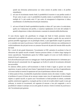 50
quindi una fortissima polarizzazione sui valore estremi di perdita totale o di profitto
straordinario;
2. nel caso di investimento tramite fondi, la probabilità di incorrere in una perdita scende al
30 per cento (è pari a zero la probabilità di perdita totale); la probabilità di ottenere un
multiplo di 5 o più scende sotto il 5 per cento; di conseguenza la dispersione si riduce
sensibilmente e la distribuzione diventa più simmetrica;
3. nel caso di fondi di fondi la probabilità di perdita si riduce all’1 per cento e la coda destra,
quella con l’indicazione del profitto, si esaurisce rapidamente al di sotto del multiplo 4;
quindi la dispersione si riduce ulteriormente e aumenta la simmetria della distribuzione
Ci sono diverse ragioni che giustificano lo sviluppo dei fondi di fondi; possiamo iniziare
analizzando la possibilità di realizzare performance migliori rispetto a quelle che una società di
gestione potrebbe raggiungere con un portafoglio diretto, si può approfondire meglio la questione
se si considera non tanto la performance lorda ma la possibilità di realizzare una combinazione di
rischio/rendimento che più può trovare un consenso favorevole da parte del mercato della raccolta
dei fondi.
Per i veicoli di più grandi dimensioni, l’investimento in FOF, permette di accelerare la fase di
allocazione dei capitali raccolti evitando l’oneroso processo diretto e il relativo largo impiego di
risorse specializzate. Naturalmente questo ha l’effetto negativo di avere un livello inferiore in
termini di brand e reputazione.
Se la diversificazione può essere un vantaggio per i fondi di grandi dimensioni lo è altrettanto per i
fondi più piccoli consentendo loro di raggiungere un livello di varietà di investimento altrimenti
non accessibile.
Un ulteriore effetto positivo nell’investimento in fondi di fondi è legato ai gestori con minor
esperienza, in questo modo gli stessi hanno l’opportunità di percorrere una fase di apprendimento
o di essere tutelati in termini di reputazioni nel caso di performance inferiori alle attese.
L’ultimo punto di forza, riconducibile al particolare momento storico che stiamo vivendo, è legato
al problema di essere di fronte ad un mercato sempre meno ricco di opportunità di investimento
rispetto ai capitali raccolti; in questo caso l’investimento in fondi permette di entrare, scontando
qualche commissioni aggiuntiva, in progetti già ben avviati ed in realtà solide le quali si sono già
collocate, in termini di investimenti, nel segmento di mercato a loro più congeniale e con la
possibilità di valutare in anticipo con un certo grado di certezza i ritorni in termini di performance
che l’investimento può generare.
 