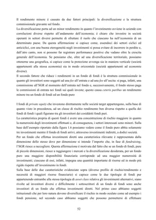 52
Il rendimento minore è causato da due fattori principali: la diversificazione e la struttura
commissionale gravante sul fondo.
La diversificazione porta ad un minor rendimento in quanto l’investimento avviene in aziende con
correlazioni diverse rispetto all’andamento dell’economia; è chiaro che investire in società
operanti in settori diversi permette di sfruttare il ruolo che ciascuno ha nell’economia di un
determinato paese. Da questa affermazione si capisce come, essendoci dei settori ciclici ed
anticiclici, con una buona eterogeneità negli investimenti si possa evitare di incorrere in perdite e,
dall’atro canto, non si possono far registrare performance positive che vadano oltre la crescita
generale dell’economia. Se pensiamo che, oltre ad una diversificazione territoriale, possiamo
ottenerne una geografica, si capisce come la protezione avvenga sia in maniera verticale (società
appartenenti alla stessa economia) sia in modo orizzontale (società appartenenti ad economie
diverse).
Il secondo fattore che riduce i rendimenti in un fondo di fondi è la struttura commissionale in
quanto gli investitori sono soggetti ad una fee all’entrata e ad una fee all’uscita: si paga, infatti, una
commissione all’SGR al momento dell’entrata nel fondo e, successivamente, il fondo stesso paga
le commissioni di entrata nei fondi sui quali investe; questo causa ceteris paribus un rendimento
minore tra un fondo di fondi ed un fondo puro
I fondi di private equity che investono direttamente nelle società target appartengono, sulla base di
quanto visto in precedenza, ad un classe di rischio rendimento ben diversa rispetto a quella dei
fondi di fondi i quali figurano tra gli investitori dei cosiddetti fondi puri.
La caratteristica propria di questi fondi è avere una concentrazione di rischio maggiore in quanto
la numerosità degli investimenti effettuati e, di conseguenza, i settori interessati sono minori. Sulla
base dell’esempio riportato dalla figura 1.6 possiamo vedere come il fondo puro abbia solamente
tre investimenti mentre il fondo di fondi arrivi, attraverso investimenti indiretti, a dodici società.
Per un fondo che effettua investimenti diretti una caratteristica rilevante è rappresentata dalla
dimensione dello stesso dove per dimensione si intende l’importo che, in fase di fundraising,
l’SGR riesce a raccogliere. Questa affermazione è motivata dal fatto che se un fondo di fondi, pure
di piccole dimensioni, riesce a raggiungere i mercati e la diversificazione desiderata, per un fondo
puro una maggiore disponibilità finanziaria corrisponde ad una maggior numerosità di
investimenti; ciascuno di essi, infatti, impegna una quantità importante di risorse ed in modo più
rigido rispetto all’investimento in fondi.
Sulla base delle due caratteristiche evidenziate sopra (diverso profilo di rischio/rendimento e
necessità di maggiori risorse finanziarie) si capisce come le due tipologie di fondi pur
appartenendo entrambe alla stessa tipologia di asset class relativa gli investimenti alternativi, siano
rivolte ad investitori diversi e difficilmente i sottoscrittori di un fondo di fondi sono anche
investitori di un fondo che effettua investimenti diretti. Nel primo caso abbiamo soggetti
istituzionali che per loro natura devono diversificare il rischio in modo oculato come ad esempio i
fondi pensione, nel secondo caso abbiamo soggetti che possono permettersi di effettuare
 