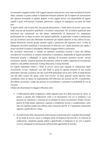 53
investimenti a maggior rischio. Tali soggetti operano come privati e non come investitori di risorse
altrui, rientrano in questo settore le fondazioni bancarie piuttosto che le imprese di assicurazione
che operano investendo il capitale proprio ovvero oggetti privati con disponibilità di ingenti
capitali i quali, nell’investire il proprio patrimonio, scelgono di impiegarne una parte nei fondi
puri.
A questo punto vale la pena fare una piccola precisazione, i fondi chiusi di private equity sono
fondi riservati ad investitori qualificati e investitori istituzionali. Gli investitori qualificati sono
investitori non istituzionali ma che hanno caratteristiche di dimensioni e/o competenze
professionali che ne fanno un attore con speciali qualifiche; in particolare in Italia si definiscono
così gli investitori retail che effettuano investimenti per importi superiori ai due milioni di euro.
Questa distinzione sussiste perché esistono regole a protezione del segmento retail. Il fatto di
distinguere investitori qualificati e non permette di utilizzare con i primi procedure più rapide e
meno vincolanti in quanto si presuppone abbiano maggiori abilità e conoscenze.
Per investitori istituzionali si intende un operatore economico (società o ente) che effettua
considerevoli investimenti in maniera sistematica o cumulativa, disponendo di ingenti possibilità
finanziarie proprie o affidategli; in questa tipologia di investitori possiamo trovare: società
assicurative, banche, società di gestione del risparmio, istituti di credito, organismi di investimento
collettivo, enti pubblici territoriali, holding finanziarie, holding familiari.
Un aspetto importante relativo i fondi di private equity puri riguarda la sindacazione degli
investimenti, ovvero “sindacare” con altri fondi la quota di capitale azionario di una società
partecipata. Succede, in pratica, che due o più SGR partecipano ad un deal, anche in tempi diversi
con una delle società che agisce come lead investor. In linea generale questa opzione viene
considerata come un fattore di miglioramento dell’efficienza del mercato del PE: in particolare,
dovrebbero accorciarsi i tempi dei processi di investimento e aumentare la probabilità di exit di
successo.
I fattori che determinano la maggior efficienza sono:
• il rafforzamento delle competenza e delle capacità come leva della creazione di valore: in
pratica si guarda alla sindacazione come a un meccanismo con cui si sottopone a un
processo di valutazione e selezione di un multiplo lo stesso investimento. Poiché i diversi
gestori di fondi hanno esperienze, capacità e competenze diverse e complementari, unire
tutto ciò significa rendere più efficace tutto il processo del PE. E’ l’argomento esattamente
opposto a quello del free riding;
• la condivisione delle informazioni relativamente ai potenziali deal: la qualità del portafogli
di un fondo di private equity è collegata anche all’ampiezza del deal flow, le relazioni di
sindacazioni, soprattutto quando stabili e approfondite si traducono in un vero e proprio
network, allargando le informazioni sulle possibili opportunità di mercato;
 