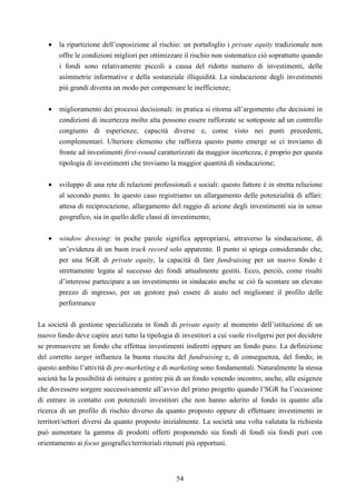 54
• la ripartizione dell’esposizione al rischio: un portafoglio i private equity tradizionale non
offre le condizioni migliori per ottimizzare il rischio non sistematico ciò soprattutto quando
i fondi sono relativamente piccoli a causa del ridotto numero di investimenti, delle
asimmetrie informative e della sostanziale illiquidità. La sindacazione degli investimenti
più grandi diventa un modo per compensare le inefficienze;
• miglioramento dei processi decisionali: in pratica si ritorna all’argomento che decisioni in
condizioni di incertezza molto alta possono essere rafforzate se sottoposte ad un controllo
congiunto di esperienze, capacità diverse e, come visto nei punti precedenti,
complementari. Ulteriore elemento che rafforza questo punto emerge se ci troviamo di
fronte ad investimenti first-round caratterizzati da maggior incertezza; è proprio per questa
tipologia di investimenti che troviamo la maggior quantità di sindacazione;
• sviluppo di una rete di relazioni professionali e sociali: questo fattore è in stretta relazione
al secondo punto. In questo caso registriamo un allargamento delle potenzialità di affari:
attesa di reciprocazione, allargamento del raggio di azione degli investimenti sia in senso
geografico, sia in quello delle classi di investimento;
• window dressing: in poche parole significa appropriarsi, attraverso la sindacazione, di
un’evidenza di un buon track record solo apparente. Il punto si spiega considerando che,
per una SGR di private equity, la capacità di fare fundraising per un nuovo fondo è
strettamente legata al successo dei fondi attualmente gestiti. Ecco, perciò, come risulti
d’interesse partecipare a un investimento in sindacato anche se ciò fa scontare un elevato
prezzo di ingresso, per un gestore può essere di aiuto nel migliorare il profilo delle
performance
La società di gestione specializzata in fondi di private equity al momento dell’istituzione di un
nuovo fondo deve capire anzi tutto la tipologia di investitori a cui vuole rivolgersi per poi decidere
se promuovere un fondo che effettua investimenti indiretti oppure un fondo puro. La definizione
del corretto target influenza la buona riuscita del fundraising e, di conseguenza, del fondo; in
questo ambito l’attività di pre-marketing e di marketing sono fondamentali. Naturalmente la stessa
società ha la possibilità di istituire e gestire più di un fondo venendo incontro, anche, alle esigenze
che dovessero sorgere successivamente all’avvio del primo progetto quando l’SGR ha l’occasione
di entrare in contatto con potenziali investitori che non hanno aderito al fondo in quanto alla
ricerca di un profilo di rischio diverso da quanto proposto oppure di effettuare investimenti in
territori/settori diversi da quanto proposto inizialmente. La società una volta valutata la richiesta
può aumentare la gamma di prodotti offerti proponendo sia fondi di fondi sia fondi puri con
orientamento ai focus geografici/territoriali ritenuti più opportuni.
 
