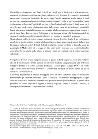 55
Una differenza importante tra i fondi di fondi ed i fondi puri è da ricercarsi nelle competenze
necessarie per la gestione di ciascuno di essi; nel primo caso il gestore deve essere in possesso di
competenze prettamente finanziarie. In questo caso l’attività principale risulta essere il fund
picking che, soprattutto nel contesto italiano, avviene con criteri molto severi; in questa fase risulta
fondamentale nella scelta l’analisi del track record professionale del gestore. I fondi senza track
record o con track record relativamente corta (ad esempio meno di sei rendimenti trimestrali)
hanno sicuramente una rischiosità maggiore rispetto ad altri che possono produrne uno positivo e
di più lunga data. Per track record si intende la performance storica ed i risultati passati di un
gestore di capitali, questo è il principale indicatore per valutare la capacità di un gestore.
Grazie al fund picking i gestori cercano, inoltre, di ottenere il miglior livello di diversificazione
possibile, in questo contesto bisogna sottolineare la circostanza analizzata da alcuni studiosi4
che
la maggior parte dei gestori di fondi di fondi risulterebbe iperdiversificato in base alla teoria di
portafoglio di Markowitz5
; ciò si spiega col fatto che i gestori non sono solo sensibili al rischio
diversificabile, ma anche molto attenti a limitare i danni di eventuali casi di default dei fondi
sottostanti.
Competenze diverse, invece, vengono richieste ai gestori di fondi di private equity che svolgono
attività di investimento diretta; durante un’intervista effettuata congiuntamente alla dottoressa
Francesca Fontana e al dottor Giovanni Barbujani – analyst presso Arcadia SGR – ho potuto
capire come siano necessarie esperienze e competenze traversali ai diversi settori in cui si
estrinseca l’economia reale.
L’investire direttamente in aziende presuppone anche un’ottica industriale oltre che finanziaria
(naturalmente gli strumenti attraverso i quali si conclude l’investimento presuppongono in ogni
caso una conoscenza finanziaria indispensabile per muoversi in quest’ambito) ed il gestore deve
possedere tra l’altro: capacità di leggere le aziende, capacità i capire il business, i mercati, il
management, la struttura e l’organizzazione aziendale.
4
Lazzari, Cardani, Comi: “L’offerta dei fondi di fondi speculativi in Italia”, cap. 2
5
Lo studio di Markowitz si basa sull’analisi del processo che genera domanda e offerta di attività finanziaria in
funzione del rapporto rischio/rendimento da esse espresso. Il principio di base che governa tale teoria è che, al fine di
costituire un portafoglio efficiente, occorre individuare una combinazione di titoli tale da minimizzare il rischio e
massimizzare il rendimento complessivo compensando gli andamenti asincroni (andamenti non simultanei) dei singoli
titoli. Per far sì che ciò accada, i titoli che compongono il portafoglio dovranno essere incorrelati o non perfettamente
correlati. Gli assunti fondamentali sono i seguenti: gli investitori intendono massimizzare la ricchezza finale e sono
avversi al rischio; il periodo di investimento è unico; i costi di transazione e le imposte sono nulle, le attività sono
perfettamente divisibili; il valore atteso e la deviazione standard sono gli unici parametri che guidano la scelta; il
mercato è perfettamente concorrenziale
Per un’analisi completa della teoria di portafoglio di Markwitz si veda E.J. Elton, M.J. Gruber, S.J. Brown, W.N.
Goetzmann: "Modern Portfolio Theory and Investment Analysis", Wiley, 2007
 