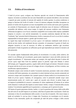 57
1.6. Politica di investimento
I fondi di private equity svolgono una funzione speciale nei circuiti di finanziamento delle
imprese: investono su emittenti che non sono finanziabili con aumento del debito e che non hanno
i requisiti per poter accedere al mercato del capitale di rischio quotato. La prima condizione si
spiega in funzione del livello di rischio: il tasso di interesse adeguato dovrebbe incorporare un
premio al rischio tale da generare un tasso incompatibile con le norme anti-usura; più in generale,
un contratto di finanziamento con clausole rigide di altissimo tasso di interesse è difficilmente
sostenibile dal debitore; nello stesso tempo, le regole del mercato creditizio sono fortemente
influenzate da approcci asset-based, raramente compatibili con la natura delle imprese candidabili
(imprese in crescita e con attività immateriali). La seconda condizione dipende dal fatto che
l’emittente “tipo” presenta limiti di dimensione, rischio e mancanza di track-record che lo rendono
improponibile al mercato aperto e, quindi, agli investitori retail.
La regola base degli investimenti in private equity è di realizzare rendimenti medi elevati in
attività ad alto rischio; tali rendimenti devono consentire: di remunerare il gestore di fondi con
adeguato incentivo in caso di successo; di offrire un rendimento attrattivo agli investitori
partecipanti ai fondi; di garantire un sufficiente upside agli imprenditori per attrarre le iniziative ad
alto potenziale.
Un secondo aspetto fondamentale della politica di investimento è la scelta, molto selettiva, dei
settori in cui effettuare gli investimenti; questo punto importante è ancor più della selezione del
singolo investimento. E’ interessante notare, per esempio, che negli ultimi decenni il settore del
private equity negli Stati Uniti ha cambiato spesso le priorità: negli anni Ottanta il settore
dell’energia, poi l’ingegneria genetica, seguito daòle attività legate ad internet. Elemento comune
di queste attività era di avere un tasso di sviluppo elevato e di prefigurare, nel breve termine, una
insufficiente capacità produttiva.
Prendendo sempre come termine di analisi l’economia americana, possiamo veder come soltanto
un decimo dell’intero panorama, sia concentrato in settori destinati ad una crescita sostanziale nei
successivi cinque anni (ricordiamo che è proprio questa la durata media di un investimento di un
fondo di private equity). Capiamo, di conseguenza, come le potenziali aziende target siano
numericamente poche ed i motivi per i quali ciò succede sono diversi: in primo luogo, per
un’impresa la probabilità di crescere e aumentare di valore rapidamente all’interno di un settore
molto dinamico è molto più alta rispetto ai settori maturi. Inoltre, i tempi e l’intensità della crescita
rendono l’investimento appetibile per la quotazione o, comunque, per le opzioni di uscita.
All’interno di questo panorama ristretto, inoltre, vi è poi la questione del timing, della scelta della
fase del ciclo di vita dell’impresa in cui entrare; sulla base di quanto detto sicuramente i fondi non
entreranno in fase di consolidamento della società o in una fase di maturità. Allo stesso tempo si
tende ad escludere le start-up dove è troppo alta l’incertezza sia tecnologica sia di mercato.
Rimane la fase intermedia, quella che comprende gli stadi del primo sviluppo e della crescita
 
