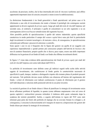 58
accelerata: da precisare, inoltre, che la fase intermedia del ciclo di vita non è uniforme: può offrire
opportunità importanti (tassi di crescita crescenti) o meno (verso la stabilizzazione).
La distinzione fondamentale è tra fondi generalisti e fondi specializzati: nel primo caso si fa
riferimento a uno stile di investimento che tende a formare il portafogli che contengono società
appartenenti ai diversi segmenti di private equity, lungo gli stadi del ciclo di vita dell’impresa; nel
secondo caso, al contrario, il principio è quello di concentrarsi su un solo segmento o su un
sottosegmento (distressed buyout sottodivisione del segmento buyout).
Altro possibile profilo di specializzazione è quello del settore industriale; questa specificità
caratterizza in modo particolare il campo del venture capital dove sono più forti le particolarità
degli investimenti in termini tecnologici e di mercato e dove, di conseguenza, la specializzazione
settoriale può rafforzare i processi di selezione e controllo.
Sono questi i casi in cui è frequente che la figura del gestore sia quella di un soggetto con
esperienza imprenditoriale e quindi portare più conoscenze proprie dell’attività di business che
non di carattere finanziario, proprio quello che si diceva, poco sopra, essere una delle importanti
differenze tra la gestione di un fondo di fondi e un fondo che effettua investimenti diretti.
In figura 1.7 viene data evidenza della specializzazione dei fondi di private equity per stadi del
ciclo di vita dell’impresa così come individuati dall’EVCA.
Le politiche di investimento sono definite come gli indirizzi seguiti nella scelta delle attività
oggetto di investimento, che conferiscono al fondo gestito le caratteristiche necessarie di
specificità le quali, dunque, tendono a distinguerlo rispetto alla restante platea di prodotti presenti
nel mercato. Tali politiche devono essere definite con chiarezza all’interno del regolamento del
fondo; i criteri di riferimento così indicati costituiscono il punto di riferimento per il gestore
nell’individuazione e selezione delle potenziali attività in cui poter investire.
La società di gestione di un fondo chiuso è libera di pianificare le strategie di investimento senza
dover affrontare problemi di liquidità, in quanto (come abbiamo ampiamente visto nel corso di
questo capitolo) i sottoscrittori possono richiedere il rimborso delle quote solamente dopo la
scadenza dei termini prestabiliti. Inoltre, a seguito dell’entrata in vigore del TUF sono stati
eliminati gran parte dei limiti alle politiche di impiego che ne avevano frenato lo sviluppo e, di
conseguenza, è cresciuta la discrezionalità ed il margine di manovra a disposizione dei gestori del
fondo chiuso per attuare le strategie di investimento.
 
