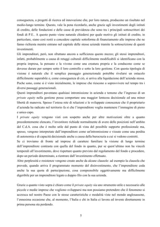 5
conseguenza, a progetti di ricerca ed innovazione che, per loro natura, producono un risultato nel
medio-lungo termine. Questo, vale la pena ricordarlo, anche grazie agli investimenti degli istituti
di credito, delle fondazioni e delle casse di previdenza che sono tra i principali sottoscrittori dei
fondi di P.E.. A questo punto viene naturale chiedersi per quale motivo gli istituti di credito, in
particolare, siano così restii a concedere capitale sottoforma di finanziamento alle imprese che ne
fanno richiesta mentre entrano nel capitale delle stesse aziende tramite la sottoscrizione di questi
investimenti.
Gli imprenditori, però, non sfruttano ancora a sufficienza questo mezzo; gli stessi imprenditori,
infatti, probabilmente a causa di retaggi culturali difficilmente modificabili si identificano con la
propria impresa, la pensano e la vivono come una creatura propria e la conducono come se
dovesse durare per sempre sotto il loro controllo e sotto la loro gestione. Con questa tipologia di
visione è naturale che il semplice passaggio generazionale potrebbe rivelarsi un ostacolo
difficilmente superabile e, come conseguenza di ciò, si arriva alla liquidazione dell’azienda stessa.
Poche sono, come si è visto inizialmente, le imprese che riescono a sopravvivere nel tempo tra i
diversi passaggi generazionali.
Questi imprenditori paventano qualsiasi intromissione in azienda e temono che l’ingresso di un
private equity nella gestione possa comportare una maggior lentezza decisionale ed una minor
libertà di manovra. Spesso l’estesa rete di relazioni e le sviluppate conoscenze che il proprietario
d’azienda ha radicato nel territorio fa sì che l’imprenditore voglia mantenere l’immagine di pieno
e unico capo.
I private equity vengono visti con sospetto anche per altre motivazioni oltre a quanto
precedentemente elencato, l’investitore richiede normalmente di avere delle posizioni nell’ambito
del C.d.A. cosa che è molto utile dal punto di vista del possibile supporto professionale ma,
spesso, vengono interpretate dall’imprenditore come un'intromissione e vissute come una perdita
di autonomia e di capacità decisionale anche a causa della burocrazia a cui si vedono costretti.
Se ci troviamo di fronte ad imprese di carattere familiare la visione di lungo termine
dell’imprenditore contrasta con quella del fondo in quanto, pur se quest’ultimo non ha vincoli
temporali all’investimento, deve rispettare quanto previsto dal regolamento del fondo e procedere,
dopo un periodo determinato, a rientrare dall’investimento effettuato.
Altre perplessità e resistenze vengono create anche da alcune clausole: ad esempio la clausola che
prevede, quando arriva il programmato momento del disinvestimento, che l’imprenditore ceda
anche la sua quota di partecipazione, cosa comprensibile oggettivamente ma difficilmente
digeribile per un imprenditore legato a doppio filo con la sua azienda.
Grazie a quanto visto sopra è chiaro come il private equity sia uno strumento utile e necessario alle
piccole e medie imprese che vogliono svilupparsi ma non possiamo pretendere che il fenomeno si
accresca nel nostro Paese con le stesse caratteristiche e modalità viste nel mondo anglosassone,
l’ennesima occasione che, al momento, l’Italia e chi in Italia ci lavora ed investe direttamente in
prima persona sta perdendo.
 