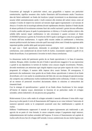 60
Concentrare gli impieghi in particolari settori, aree geografiche o imprese con particolari
caratteristiche, significa assumere oltre rischio finanziario dell’investimento anche l’incertezza
data dai fattori ambientali: un fondo che localizza i propri investimenti in un determinato settore
assume infatti automaticamente anche i rischi connessi alla struttura del settore stesso, come ad
esempio il rischio di improvvise tensioni sul mercato degli approvvigionamenti o sul mercato di
sbocco e il rischio che la tecnologia adottata diventi rapidamente obsoleta. Qualora il fondo decida
di attuare politiche di investimento orientate fuori dai confini nazionali i gestori devono affrontare
il rischio cambio del paese al quale la partecipazione si riferisce e il rischio politico relativo alla
solidità delle nazioni target: emblematico in tale circostanze è quanto avvenuto al fondo
EUROMED promosso e gestito da Finlombarda SGR il quale si prefiggeva come focus geografico
il bacino dell’area mediterranea. A seguito della recente ondata di cambiamenti e fortissime
tensioni politico/sociali che hanno coinvolto quell’area negli ultimi anni il fondo ha registrato delle
importanti perdite; perdite dalle quali non potrà rientrare.
In ogni caso i fondi specializzati, detenendo in portafoglio titoli contraddistinti da forte
correlazione, sono caratterizzati da elevati livelli di rischio, sicuramente superiori a quelli di un
fondo diversificato, il cui patrimonio è investito in titoli a bassa correlazione.
La dimensione media del patrimonio gestito da un fondo specializzato è, in linea di massima,
modesta. Bisogna, infatti, ricordare che più il fondo è specializzato maggiore è la sua esposizione
e quindi la sua dipendenza in termini di risultato verso ciascun singolo investimento. Pertanto,
dovendo monitorare con attenzione ogni singola impresa target per poter seguire da vicino i suoi
programmi di sviluppo, il numero delle imprese deve essere limitato. Di conseguenza, il
patrimonio che mediamente viene gestito da un fondo chiuso specializzato è minore di un fondo
diversificato; ciò è vero anche in considerazione del fatto che con una strategia di specializzazione
che comporta una combinazione rischio-rendimento-liquidità molto sofisticata, il fondo si rivolge
ad un numero di potenziali investitori decisamente ridotto in relazione ai sottoscrittori dei
rimanenti fondi.
Con la strategia di specializzazione i gestori di un fondo chiuso focalizzano le loro energie
all’interno di imprese target, determinate in funzione di un particolare stadio di sviluppo
aziendale, settore industriale o di una precisa area geografica.
Relativamente il focus sullo stadio di sviluppo aziendale è naturale affrontare il tema dello stage
financing in altre parole il ciclo di finanziamento dell’impresa in cui viene richiesto l’intervento di
numerosi operatori anche se le componenti essenziali sono due: indebitamento e capitale di
rischio.
Sebbene l’indebitamente rappresenti il metodo di approvvigionamento più tradizionale e più
agevole da un punto di vista formale, lo stesso comporta sempre il pagamento degli interessi,
indipendentemente dal risultato aziendale dell’impresa. Il ricorso al finanziamento nel capitale di
rischio nelle diverse fasi di sviluppo dell’azienda è invece caratterizzato da uno stretto legame con
 