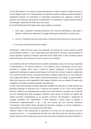 61
le sorti dell’impresa e, per questo si presta perfettamente a reperire capitali in imprese ancora in
via di sviluppo. Inoltre con il finanziamento nel capitale di rischio le imprese possono utilizzare le
competenze tecniche ed economiche di intermediari specializzati per migliorare l’attività di
gestione o per realizzare operazioni di ristrutturazioni o di quotazione; è proprio questo carattere
che distingue l’operatività dei fondi dei private equity.
Il ciclo di finanziamento dell’impresa può essere suddiviso in più fasi:
1. early stage: comprende il periodo preliminare alla creazione dell’impresa, nella quale il
capitale è utilizzato per supportare lo sviluppo del progetto industriale (seed financing);
2. start-up: il momento successivo alla nascita, in linea con le previsione di un business plan;
3. first stage: primissimo periodo di sviluppo.
Inizialmente i fondi di private equity non operavano nel mercato del venture capital in quanto
eccessivamente rischioso e c’era a disposizione poca informazione sul tema, successivamente ad
alcune esperienze registrate in Europa e negli Stati Uniti i fondi chiusi si sono avvicinati a questo
settore di mercato con la nascita dei venture capital closed-end-fund.
La seconda fase del ciclo di finanziamento aziendale, denominata expansion financing, comprende
il finanziamento in tre ulteriori momenti in cui l’impresa cresce velocemente (second stage),
consolida lo sviluppo (third stage) o decide di quotarsi (bridging). L’expansion financing
rappresenta la tipologia di operazioni più frequenti nei fondi chiusi italiani in quanto caratterizzati
da un livello di rischio elevato. In media le politiche di impiego attuate da essi si sono indirizzate
verso imprese ben gestite, solide e dotate d’interessanti prospettive di sviluppo. In questo ambito i
fondi chiusi agiscono come traghettatori delle imprese familiari verso un modello di impresa più
competitiva e orientata ai mercati nazionali e internazionali.
A volte i fondi chiusi portano a termine operazioni cosiddette di replacement le quali indicano una
particolare tipologia di intervento che si estrinseca nel momento in cui il socio di un impresa
decide di vendere la sua partecipazione in quanto non è più d’interesse. In questo caso si procede
con una ristrutturazione della compagine societaria, senza ricorre ad aumenti di capitale che
saranno necessari, eventualmente, in un momento successivo per perseguire i programmi di
sviluppo concordati con l’imprenditore. I fondi interessati a questo target di imprese si
sostituiscono temporaneamente a uno o più soci uscenti che non volevano continuare
l’investimento nell’azienda. Questa tipologia di operazioni comporta un elevato rendimento e
risulta, quindi, d’interesse l’investimento nei fondi chiusi.
Numerosi fondi si sono specializzati in operazioni di leverage buy-out (management buy-out,
management buy-in…) in considerazione del fatto che negli ultimi anni del ventesimo secolo il
relativo mercato è stato caratterizzato da una forte crescita che ha portato ad un giro d’affari di 15
 