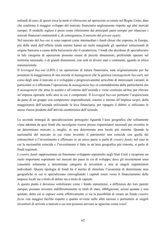 62
miliardi di euro, di questi circa la metà si riferiscono ad operazioni avvenute nel Regno Unito, dato
che conferma il maggior sviluppo del mercato finanziario anglosassone rispetto agi altri mercati
europei. Il modello inglese è preso come riferimento dai principali paesi europei per rilanciare i
mercati finanziari continentali e, di conseguenza, il mercato del private equity.
Nel mercato del buy-out si sono imposti come intermediari i fondi chiusi che coprono, in Europa,
più della metà dell’offerta totale mentre hanno un ruolo marginale gli operatori istituzionali di
origine bancaria a causa della burocrazia che il caratterizza. I fondi che decidono di specializzarsi
in tale categoria di operazioni possono essere di piccole dimensioni, preferendo operare sul
territorio nazionale, o di grandi dimensioni, con sedi in diversi stati e continenti, agendo in ottica
transnazionale.
Il leveraged buy-out (LBO) è un operazione di natura finanziaria, nata originariamente per far
assumere la maggioranza di una società al management che la gestisce (management buy-out); nel
corso degli anni il mercato si è sviluppato e progressivamente arricchito di interessanti varianti, in
particolare si è affermata l’operazione di management buy-in contraddistinta dalla particolarità che
il management che attua la scalata è all’esterno dell’azienda e viene costituito ad-hoc per rilevare
un’impresa operante nelle aree in cui è competente. Il leveraged buy-out permette l’acquisizione
da parte di un gruppo con competenze imprenditoriali, esterno o interno all’impresa target, della
maggioranza dell’azienda utilizzando la leva finanziaria; per ripagare il debito si utilizzano le
stesse risorse prodotte dall’attività caratteristica dell’azienda.
La seconda strategia di specializzazione perseguito riguarda l’area geografica che solitamente
viene adottata da quei fondi che raccolgono risorse presso risparmiatori nazionali per investire in
un determinato mercato o, meglio, in una determinata area locale più ristretta. Quando la
nazionalità del mercato in cui viene investito il patrimonio non coincide con quella dei
sottoscrittori e l’investimento è effettuato in un unico paese si parla di country funds; nel caso in
cui la nazionalità coincida e l’investimento è fatto in un’area geografica più ristretta, si parla di
fondi regionali.
I country funds rappresentano un fenomeno sviluppato soprattutto negli Stati Uniti e ricoprono un
ruolo importante soprattutto nei mercati dei paesi in via di sviluppo, dove gli investimenti sono
consentiti solamente a determinate categorie di investitori e non ai singoli risparmiatori
individuali. Questa tipologia di fondi ha il merito di stimolare l’economia di determinate aree
geografiche in cui si specializzano convogliando i capitali esteri verso il finanziamento delle
imprese locali sia a titolo di debito sia a titolo di capitale.
A questo punto è doveroso sottolineare come i fondo statunitensi, a differenza dei loro parenti
europei, possano investire indifferentemente in titoli di stato, obbligazioni, azioni quotate e non
quotate; detto ciò si capisce come effettivamente ci sia la possibilità di creare un fondo country
focus con maggior facilità rispetto a quanto avviene nelle altre nazioni e permettere ai singoli
investitori di arrivare a mercati a cui non possono arrivare se agiscono come retail.
 