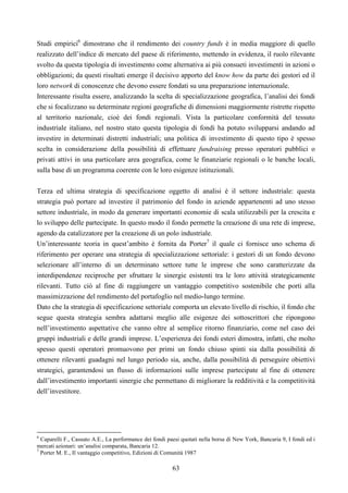 63
Studi empirici6
dimostrano che il rendimento dei country funds è in media maggiore di quello
realizzato dell’indice di mercato del paese di riferimento, mettendo in evidenza, il ruolo rilevante
svolto da questa tipologia di investimento come alternativa ai più consueti investimenti in azioni o
obbligazioni; da questi risultati emerge il decisivo apporto del know how da parte dei gestori ed il
loro network di conoscenze che devono essere fondati su una preparazione internazionale.
Interessante risulta essere, analizzando la scelta di specializzazione geografica, l’analisi dei fondi
che si focalizzano su determinate regioni geografiche di dimensioni maggiormente ristrette rispetto
al territorio nazionale, cioè dei fondi regionali. Vista la particolare conformità del tessuto
industriale italiano, nel nostro stato questa tipologia di fondi ha potuto svilupparsi andando ad
investire in determinati distretti industriali; una politica di investimento di questo tipo è spesso
scelta in considerazione della possibilità di effettuare fundraising presso operatori pubblici o
privati attivi in una particolare area geografica, come le finanziarie regionali o le banche locali,
sulla base di un programma coerente con le loro esigenze istituzionali.
Terza ed ultima strategia di specificazione oggetto di analisi è il settore industriale: questa
strategia può portare ad investire il patrimonio del fondo in aziende appartenenti ad uno stesso
settore industriale, in modo da generare importanti economie di scala utilizzabili per la crescita e
lo sviluppo delle partecipate. In questo modo il fondo permette la creazione di una rete di imprese,
agendo da catalizzatore per la creazione di un polo industriale.
Un’interessante teoria in quest’ambito è fornita da Porter7
il quale ci fornisce uno schema di
riferimento per operare una strategia di specializzazione settoriale: i gestori di un fondo devono
selezionare all’interno di un determinato settore tutte le imprese che sono caratterizzate da
interdipendenze reciproche per sfruttare le sinergie esistenti tra le loro attività strategicamente
rilevanti. Tutto ciò al fine di raggiungere un vantaggio competitivo sostenibile che porti alla
massimizzazione del rendimento del portafoglio nel medio-lungo termine.
Dato che la strategia di specificazione settoriale comporta un elevato livello di rischio, il fondo che
segue questa strategia sembra adattarsi meglio alle esigenze dei sottoscrittori che ripongono
nell’investimento aspettative che vanno oltre al semplice ritorno finanziario, come nel caso dei
gruppi industriali e delle grandi imprese. L’esperienza dei fondi esteri dimostra, infatti, che molto
spesso questi operatori promuovono per primi un fondo chiuso spinti sia dalla possibilità di
ottenere rilevanti guadagni nel lungo periodo sia, anche, dalla possibilità di perseguire obiettivi
strategici, garantendosi un flusso di informazioni sulle imprese partecipate al fine di ottenere
dall’investimento importanti sinergie che permettano di migliorare la redditività e la competitività
dell’investitore.
6
Caparelli F., Cassuto A.E., La performance dei fondi paesi quotati nella borsa di New York, Bancaria 9, I fondi ed i
mercati azionari: un’analisi comparata, Bancaria 12.
7
Porter M. E., Il vantaggio competitivo, Edizioni di Comunità 1987
 