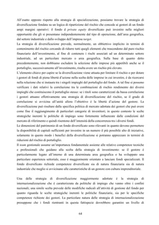 64
All’esatto opposto rispetto alla strategia di specializzazione, possiamo trovare la strategia di
diversificazione fondata su un logica di ripartizione del rischio che concede ai gestori di un fondo
ampi margini operativi: il fondo d private equity diversificato può investire nelle migliori
opportunità che gli si presentano indipendentemente dal tipo di operazione, dall’area geografica,
dal settore industriale e dallo sviluppo dell’impresa target.
La strategia di diversificazione prevede, normalmente, un obbiettivo implicito in termini di
contenimento del rischio cercando di ridurre tutti quegli elementi che trascendono dal puro rischio
finanziario dell’investimento, al fine di contenere i rischi associati ad un determinato settore
industriale, ad un particolare mercato o area geografica. Sulla base di quanto detto
precedentemente, non dobbiamo escludere la selezione delle imprese più appetibili anche se il
portafoglio, successivamente all’investimento, risulta avere un rischio più elevato.
L’elemento chiave per capire se la diversificazione viene attuata per limitare il rischio o per dotare
i gestori di fondi di piena libertà d’azione nella scelta delle imprese in cui investire, è da ricercarsi
nella relazione che si instaura tra i singoli impieghi del portafoglio del fondo. A tal fine si possono
verificare i dati relativi la correlazione tra le combinazioni di rischio rendimento dei diversi
impieghi che costituiscono il portafoglio stesso: se i titoli sono caratterizzati da bassa correlazione
i gestori attuano effettivamente una strategia di diversificazione del rischio, se il grado di
correlazione si avvicina all’unità allora l’obiettivo è la libertà d’azione del gestore. La
diversificazione può risultare dalla specifica politica di mercato adottata dei gestori che può avere
come fine il raggiungimento di particolari categorie di investitori; in questo contesto le scelte
strategiche inerenti le politiche di impiego sono fortemente influenzate dalle condizioni del
mercato di riferimento e quindi risentono dell’intensità della concorrenza tra i diversi fondi.
Le dimensioni del patrimonio di un fondo diversificato sono rilevanti in quanto devono permettere
la disponibilità di capitali sufficienti per investire in un numero il più possibile alto di iniziative,
solamente in questo modo i benefici della diversificazione si potranno apprezzare in termini di
riduzioni del rischio di portafoglio.
Il team gestionale assume un’importanza fondamentale assieme alle relative competenze tecniche
e professionali che guidano alla scelta della strategia di investimento: se il gestore è
particolarmente legato all’interno di una determinata area geografica o ha sviluppato una
particolare esperienza settoriale, esso è maggiormente orientato a lanciare fondi specializzati. Il
fondo diversificato richiede competenze diversificate sia di natura finanziaria sia di natura
industriale che meglio si avvicinano alle caratteristiche di un gestore con cultura imprenditoriale.
Una delle strategia di diversificazione maggiormente adottate è la strategia di
internazionalizzazione che è caratterizzata da politiche di impiego che vanno oltre i confini
nazionali; una simile scelta prevede delle modifiche radicali all’attività di gestione del fondo per
quanto riguarda le scelte strategiche inerenti le politiche finanziarie, sia per le specifiche
competenze richieste dei gestori. La particolare natura delle strategia di internazionalizzazione
presuppone che i fondi rientranti in questa fattispecie dovrebbero garantire un livello di
 
