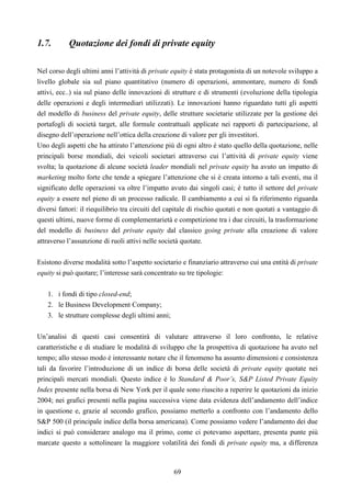 69
1.7. Quotazione dei fondi di private equity
Nel corso degli ultimi anni l’attività di private equity è stata protagonista di un notevole sviluppo a
livello globale sia sul piano quantitativo (numero di operazioni, ammontare, numero di fondi
attivi, ecc..) sia sul piano delle innovazioni di strutture e di strumenti (evoluzione della tipologia
delle operazioni e degli intermediari utilizzati). Le innovazioni hanno riguardato tutti gli aspetti
del modello di business del private equity, delle strutture societarie utilizzate per la gestione dei
portafogli di società target, alle formule contrattuali applicate nei rapporti di partecipazione, al
disegno dell’operazione nell’ottica della creazione di valore per gli investitori.
Uno degli aspetti che ha attirato l’attenzione più di ogni altro è stato quello della quotazione, nelle
principali borse mondiali, dei veicoli societari attraverso cui l’attività di private equity viene
svolta; la quotazione di alcune società leader mondiali nel private equity ha avuto un impatto di
marketing molto forte che tende a spiegare l’attenzione che si è creata intorno a tali eventi, ma il
significato delle operazioni va oltre l’impatto avuto dai singoli casi; è tutto il settore del private
equity a essere nel pieno di un processo radicale. Il cambiamento a cui si fa riferimento riguarda
diversi fattori: il riequilibrio tra circuiti del capitale di rischio quotati e non quotati a vantaggio di
questi ultimi, nuove forme di complementarietà e competizione tra i due circuiti, la trasformazione
del modello di business del private equity dal classico going private alla creazione di valore
attraverso l’assunzione di ruoli attivi nelle società quotate.
Esistono diverse modalità sotto l’aspetto societario e finanziario attraverso cui una entità di private
equity si può quotare; l’interesse sarà concentrato su tre tipologie:
1. i fondi di tipo closed-end;
2. le Business Development Company;
3. le strutture complesse degli ultimi anni;
Un’analisi di questi casi consentirà di valutare attraverso il loro confronto, le relative
caratteristiche e di studiare le modalità di sviluppo che la prospettiva di quotazione ha avuto nel
tempo; allo stesso modo è interessante notare che il fenomeno ha assunto dimensioni e consistenza
tali da favorire l’introduzione di un indice di borsa delle società di private equity quotate nei
principali mercati mondiali. Questo indice è lo Standard & Poor’s, S&P Listed Private Equity
Index presente nella borsa di New York per il quale sono riuscito a reperire le quotazioni da inizio
2004; nei grafici presenti nella pagina successiva viene data evidenza dell’andamento dell’indice
in questione e, grazie al secondo grafico, possiamo metterlo a confronto con l’andamento dello
S&P 500 (il principale indice della borsa americana). Come possiamo vedere l’andamento dei due
indici si può considerare analogo ma il primo, come ci potevamo aspettare, presenta punte più
marcate questo a sottolineare la maggiore volatilità dei fondi di private equity ma, a differenza
 