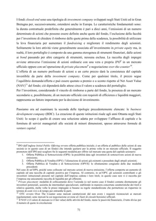 71
I fondi closed-end sono una tipologia di investment company sviluppati negli Stati Uniti ed in Gran
Bretagna per, successivamente, estendersi anche in Europa. Le caratteristiche fondamentali sono:
la durata contrattuale predefinita che generalmente è pari a dieci anni, l’emissioni di un numero
determinato di azioni che possono essere definite anche quote del fondo, l’esclusione della facoltà
per l’investitore di chiedere il rimborso delle quote prima della scadenza, la possibilità di utilizzare
la leva finanziaria per aumentare il fundraising e migliorare il rendimento degli azionisti.
Solitamente la loro attività viene generalmente associata all’investimento in private equity ma, in
realtà, il loro portafoglio è composto da una gamma eterogenea di strumenti finanziari, dalle azioni
ai bond passando per altre categorie di strumenti, nessuna esclusa. La raccolta degli impegni
avviene attraverso l’emissione di azioni ordinarie con una vera e propria IPO8
in un mercato
ufficiale oppure con un’operazione di private placement9
e negoziazione over-the-counter10
.
L’offerta di un numero prefissato di azioni a un certo prezzo darà la consistenza del capitale
investibile da parte della investment company. Come per qualsiasi titolo, il prezzo segue
l’equilibrio domanda/offerta e può essere quotato a premio o a sconto rispetto al Net Asset Value
(NAV)11
del fondo; ciò dipenderà dalle attese circa il valore a scadenza del portafoglio.
Per l’investitore, considerando il vincolo di rimborso a parte del fondo, la presenza di un mercato
secondario e, possibilmente, di un mercato ufficiale con requisiti di efficienza e liquidità maggiori,
rappresenta un fattore importante per la decisione di investimento.
Passiamo ora ad esaminare la seconda delle tipologie precedentemente elencate: le business
development company (BDC). La creazione di queste istituzioni risale agli anni Ottanta negli Stati
Uniti: lo scopo è quello di creare una soluzione adatta per sviluppare l’afflusso di capitale e la
fornitura di servizi manageriali alle società di minori dimensioni, spesso attraverso formule di
venture capital.
8
IPO dall’inglese Initial Public Offering ovvero offerta pubblica iniziale; è un offerta al pubblico delle azioni di una
società (o in questo caso di un fondo) che intende quotarsi per la prima volta in un mercato ufficiale. Il soggetto
promotore dell’IPO può scegliere fra le seguenti modalità per offrire sul mercato una quota del capitale azionario:
1. Offerta Pubblica si Sottoscrizione (OPS): la possibilità data agli investitori di sottoscrivere azioni di nuova
emissione;
2. Offerta Pubblica di Vendita (OPV): l’alienazione di azioni già esistenti e possedute dagli attuali azionisti;
3. Offerta Pubblica di Vendita e di Sottoscrizione (OPVS): lo sfruttamento congiunto delle due modalità
precedenti
Nel caso di un’OPS, poiché sono collocate sul mercato azioni di nuova emissione, l’offerta comporta un aumento di
capitale ed una raccolta di capitale positiva per l’impresa. Al contrario, in un’OPV, gli azionisti controllanti o gli
investitori istituzionali presenti nel capitale dell’impresa cedono i loro titoli; in questo caso non vi è raccolta per
l’impresa ma unicamente raccolta di liquidità per gli offerenti.
9
Private placement: modalità di collocamento dove l’azienda (o nel nostro caso il fondo) contatta direttamente gli
investitori potenziali, assistita da intermediari specializzati, stabilendo in maniera concertata caratteristiche dei titoli e
relativa quantità, molte volte le prassi impiegate si basano su regole standardizzate che permettono un risparmio in
termini di costi vivi e di tempo per entrambe le parti.
10
OTC ovvero Over The Counter sono mercati caratterizzati dal non avere i requisiti riconosciuti ai mercati
regolamentati; sono mercati la cui negoziazione avviene al i fuori di circuiti borsistici ufficiali.
11
Il NAV è il valore di mercato (o il fair value) delle attività del fondo, meno le passività finanziarie, il tutto diviso per
il numero di quote in circolazione
 