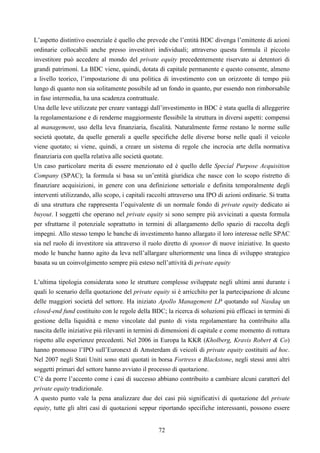 72
L’aspetto distintivo essenziale è quello che prevede che l’entità BDC divenga l’emittente di azioni
ordinarie collocabili anche presso investitori individuali; attraverso questa formula il piccolo
investitore può accedere al mondo del private equity precedentemente riservato ai detentori di
grandi patrimoni. La BDC viene, quindi, dotata di capitale permanente e questo consente, almeno
a livello teorico, l’impostazione di una politica di investimento con un orizzonte di tempo più
lungo di quanto non sia solitamente possibile ad un fondo in quanto, pur essendo non rimborsabile
in fase intermedia, ha una scadenza contrattuale.
Una delle leve utilizzate per creare vantaggi dall’investimento in BDC è stata quella di alleggerire
la regolamentazione e di renderne maggiormente flessibile la struttura in diversi aspetti: compensi
al management, uso della leva finanziaria, fiscalità. Naturalmente ferme restano le norme sulle
società quotate, da quelle generali a quelle specifiche delle diverse borse nelle quali il veicolo
viene quotato; si viene, quindi, a creare un sistema di regole che incrocia arte della normativa
finanziaria con quella relativa alle società quotate.
Un caso particolare merita di essere menzionato ed è quello delle Special Purpose Acquisition
Company (SPAC); la formula si basa su un’entità giuridica che nasce con lo scopo ristretto di
finanziare acquisizioni, in genere con una definizione settoriale e definita temporalmente degli
interventi utilizzando, allo scopo, i capitali raccolti attraverso una IPO di azioni ordinarie. Si tratta
di una struttura che rappresenta l’equivalente di un normale fondo di private equity dedicato ai
buyout. I soggetti che operano nel private equity si sono sempre più avvicinati a questa formula
per sfruttarne il potenziale soprattutto in termini di allargamento dello spazio di raccolta degli
impegni. Allo stesso tempo le banche di investimento hanno allargato il loro interesse nelle SPAC
sia nel ruolo di investitore sia attraverso il ruolo diretto di sponsor di nuove iniziative. In questo
modo le banche hanno agito da leva nell’allargare ulteriormente una linea di sviluppo strategico
basata su un coinvolgimento sempre più esteso nell’attività di private equity
L’ultima tipologia considerata sono le strutture complesse sviluppate negli ultimi anni durante i
quali lo scenario della quotazione del private equity si è arricchito per la partecipazione di alcune
delle maggiori società del settore. Ha iniziato Apollo Management LP quotando sul Nasdaq un
closed-end fund costituito con le regole della BDC; la ricerca di soluzioni più efficaci in termini di
gestione della liquidità e meno vincolate dal punto di vista regolamentare ha contribuito alla
nascita delle iniziative più rilevanti in termini di dimensioni di capitale e come momento di rottura
rispetto alle esperienze precedenti. Nel 2006 in Europa la KKR (Kholberg, Kravis Robert & Co)
hanno promosso l’IPO sull’Euronext di Amsterdam di veicoli di private equity costituiti ad hoc.
Nel 2007 negli Stati Uniti sono stati quotati in borsa Fortress e Blackstone, negli stessi anni altri
soggetti primari del settore hanno avviato il processo di quotazione.
C’è da porre l’accento come i casi di successo abbiano contribuito a cambiare alcuni caratteri del
private equity tradizionale.
A questo punto vale la pena analizzare due dei casi più significativi di quotazione del private
equity, tutte gli altri casi di quotazioni seppur riportando specifiche interessanti, possono essere
 