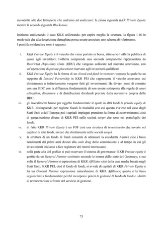 73
ricondotte alle due fattispecie che andremo ad analizzare: la prima riguarda KKR Private Equity
mentre la seconda riguarda Blackstone.
Iniziamo analizzando il caso KKR utilizzando, per capire meglio la struttura, la figura 1.16 in
modo tale che alla descrizione dettagliata possa essere associato uno schema di riferimento.
I punti da evidenziare sono i seguenti:
i. KKR Private Equity è il veicolo che viene portato in borsa, attraverso l’offerta pubblica di
quote agli investitori; l’offerta comprende una seconda componente rappresentata da
Restricted Depositary Units (RDU) che vengono collocate nel mercato americano, con
un’operazione di private placement riservato agli investitori qualificati
ii. KKR Private Equity ha la forma di un closed-end-fund investment company la quale ha un
rapporto di Limited Parnership in KKR PEI che rappresenta il veicolo attraverso cui
direttamente o indirettamente vengono fatti gli investimenti. Ha diversi punti di contatto
con una BDC con la differenza fondamentale di non essere sottoposta alle regole di asset
allocation, disclosure e di distribuzioni dividendi previste dalla normativa propria delle
BDC;
iii. gli investimenti hanno per oggetto fondamentale le quote in altri fondi di private equity di
KKR, distinguendo per ragione fiscali le modalità con cui questo avviene nel caso degli
Stati Uniti e dell’Europa; poi i capitali impiegati prendono la forma di coinvestimenti, cioè
di partecipazione diretta di KKR PEI nelle società target che sono nel portafoglio dei
fondi;
iv. di fatto KKR Private Equity è un FOF cioè una struttura di investimento che investe nel
capitale di altri fondi, invece che direttamente nelle società target
v. la struttura di un fondo di fondi consente di attenuare la cosiddetta J-curve cioè i bassi
rendimenti dei primi anni dovuti alla cash drag delle commissioni e al tempo in cui gli
investimenti iniziamo a fare registrare dei ritorni interessanti;
vi. nella parte alta del grafico si può osservare il sistema di governance: KKR Private equity è
gestito da un General Partner costituito secondo le norma dello stato del Guernsey; a sua
volta il General Partner è espressione di KKR Affiliates cioè della casa madre basata negli
Stati Uniti; KKR PEI, cioè il fondo di fondi, si avvale di capitali di KKR Private Equity e
ha un General Partner espressione naturalmente di KKR Affiliates; questa è la linea
organizzativa fondamentale perché incorpora i poteri di gestione dl fondo di fondi e i diritti
di remunerazione a fronte del servizio di gestione.
 