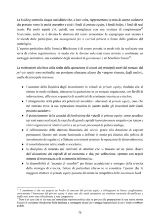75
La holding controlla cinque sussidiarie che, a loro volta, rappresentano la testa di catene societarie
che portano verso le entità operative e cioè i fondi di private equity, i fondi hedge, i fondi di real
estate. Per molti aspetti c’è, quindi, una somiglianza con una struttura di conglomerato12
finanziario, anche se è diversa la struttura del conto economico: la capogruppo non incassa i
dividendi dalle partecipate, ma management fee e carried interest a fronte della gestione del
portafoglio.
L’aspetto particolare della formula Blackstone è di essere pensata in modo tale da realizzare una
sorta di slalom regolamentare in modo che le diverse soluzioni siano arrivate a combinare un
vantaggio normativo, una esenzione degli standard di governance e un beneficio fiscale13
.
Le motivazioni alla base della scelta della quotazione di alcuni dei principali attori del mercato del
private equity sono molteplici ma possiamo elencarne alcune che vengono ritenute, dagli analisti,
quelle di principale interesse:
♦ l’aumento della liquidità degli investimenti in veicoli di private equity, risultato che si
ottiene in modo evidente, attraverso la quotazione in un mercato organizzato, con livelli di
informazione, efficienza e quantità di scambi tali da contenere incertezza e rischio;
♦ l’allargamento della platea dei potenziali investitori interessati al private equity, cosa che
nel mercato trova la sua espressione massima in quanto anche gli investitori individuali
possono accedervi;
♦ il potenziamento della capacità di fundraising dei veicoli di private equity: come accaduto
nei casi sopra analizzati, la raccolta di grandi capitali ha potuto essere eseguito con tempo e
sforzi organizzativi ridotti rispetto a un private placement di portata analoga;
♦ il rafforzamento della struttura finanziaria dei veicoli grazie alla dotazione di capitale
permanenti. Questo può essere funzionale a definire in modo più elastico alla politica di
investimento da seguire ed effettuare con minori pressioni le operazioni di disinvestimento;
♦ il consolidamento istituzionale e societario;
♦ la disciplina di mercato nei confronti di strutture che si trovano ad un punto chiave
dell’allocazione dei capitali di un’economia e che, per definizione, operano con regole
estreme di riservatezza a di asimmetria informativa;
♦ la disponibilità di “moneta di scambio” per future acquisizioni a sostegno della crescita
della strategia di crescita, fattore di particolare rilievo se si considera l’ipotesi che le
maggiori strutture di private equity possano diventare in prospettiva delle investment bank
12
Il paradosso è che sia proprio un leader di mercato del private equity e ridisegnarsi in forma conglomerata:
storicamente l’intervento del private equity è stato uno dei modi attraverso cui strutture societarie diversificate e
inefficienti sono state rifocalizzate e rese competitive
13
Non è un caso che vi sia stata un’immediata reazione politica che ha portato alla preparazione di una nuova norma
fiscale (il cosiddetto Blackstone Bill) destinata a correggere alcuni dei vantaggi ingiustificati di cui i fondi avrebbero
goduto.
 