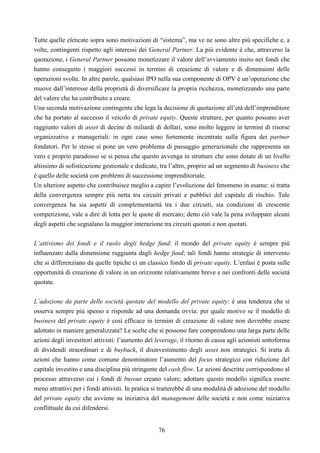 76
Tutte quelle elencate sopra sono motivazioni di “sistema”, ma ve ne sono altre più specifiche e, a
volte, contingenti rispetto agli interessi dei General Partner. La più evidente è che, attraverso la
quotazione, i General Partner possono monetizzare il valore dell’avviamento insito nei fondi che
hanno conseguito i maggiori successi in termini di creazione di valore e di dimensioni delle
operazioni svolte. In altre parole, qualsiasi IPO nella sua componente di OPV è un’operazione che
muove dall’interesse della proprietà di diversificare la propria ricchezza, monetizzando una parte
del valore che ha contribuito a creare.
Una seconda motivazione contingente che lega la decisione di quotazione all’età dell’imprenditore
che ha portato al successo il veicolo di private equity. Queste strutture, per quanto possano aver
raggiunto valori di asset di decine di miliardi di dollari, sono molto leggere in termini di risorse
organizzative e manageriali: in ogni caso sono fortemente incentrate sulla figura dei partner
fondatori. Per le stesse si pone un vero problema di passaggio generazionale che rappresenta un
vero e proprio paradosso se si pensa che questo avvenga in strutture che sono dotate di un livello
altissimo di sofisticazione gestionale e dedicate, tra l’altro, proprio ad un segmento di business che
è quello delle società con problemi di successione imprenditoriale.
Un ulteriore aspetto che contribuisce meglio a capire l’evoluzione del fenomeno in esame: si tratta
della convergenza sempre più netta tra circuiti privati e pubblici del capitale di rischio. Tale
convergenza ha sia aspetti di complementarità tra i due circuiti, sia condizioni di crescente
competizione, vale a dire di lotta per le quote di mercato; detto ciò vale la pena sviluppare alcuni
degli aspetti che segnalano la maggior interazione tra circuiti quotati e non quotati.
L’attivismo dei fondi e il ruolo degli hedge fund: il mondo del private equity è sempre più
influenzato dalla dimensione raggiunta dagli hedge fund; tali fondi hanno strategie di intervento
che si differenziano da quelle tipiche ci un classico fondo di private equity. L’enfasi è posta sulle
opportunità di creazione di valore in un orizzonte relativamente breve e nei confronti delle società
quotate.
L’adozione da parte delle società quotate del modello del private equity: è una tendenza che si
osserva sempre più spesso e risponde ad una domanda ovvia: per quale motivo se il modello di
business del private equity è così efficace in termini di creazione di valore non dovrebbe essere
adottato in maniere generalizzata? Le scelte che si possono fare comprendono una larga parte delle
azioni degli investitori attivisti: l’aumento del leverage, il ritorno di cassa agli azionisti sottoforma
di dividendi straordinari e di buyback, il disinvestimento degli asset non strategici. Si tratta di
azioni che hanno come comune denominatore l’aumento del focus strategico con riduzione del
capitale investito e una disciplina più stringente del cash flow. Le azioni descritte corrispondono al
processo attraverso cui i fondi di buyout creano valore; adottare questo modello significa essere
meno attrattivi per i fondi attivisti. In pratica si tratterebbe di una modalità di adozione del modello
del private equity che avviene su iniziativa del management delle società e non come iniziativa
conflittuale da cui difendersi.
 