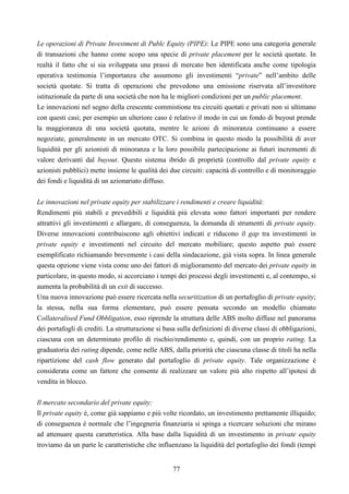 77
Le operazioni di Private Investment di Publc Equity (PIPE): Le PIPE sono una categoria generale
di transazioni che hanno come scopo una specie di private placement per le società quotate. In
realtà il fatto che si sia sviluppata una prassi di mercato ben identificata anche come tipologia
operativa testimonia l’importanza che assumono gli investimenti “private” nell’ambito delle
società quotate. Si tratta di operazioni che prevedono una emissione riservata all’investitore
istituzionale da parte di una società che non ha le migliori condizioni per un public placement.
Le innovazioni nel segno della crescente commistione tra circuiti quotati e privati non si ultimano
con questi casi; per esempio un ulteriore caso è relativo il modo in cui un fondo di buyout prende
la maggioranza di una società quotata, mentre le azioni di minoranza continuano a essere
negoziate, generalmente in un mercato OTC. Si combina in questo modo la possibilità di aver
liquidità per gli azionisti di minoranza e la loro possibile partecipazione ai futuri incrementi di
valore derivanti dal buyout. Questo sistema ibrido di proprietà (controllo dal private equity e
azionisti pubblici) mette insieme le qualità dei due circuiti: capacità di controllo e di monitoraggio
dei fondi e liquidità di un azionariato diffuso.
Le innovazioni nel private equity per stabilizzare i rendimenti e creare liquidità:
Rendimenti più stabili e prevedibili e liquidità più elevata sono fattori importanti per rendere
attrattivi gli investimenti e allargare, di conseguenza, la domanda di strumenti di private equity.
Diverse innovazioni contribuiscono agli obiettivi indicati e riducono il gap tra investimenti in
private equity e investimenti nel circuito del mercato mobiliare; questo aspetto può essere
esemplificato richiamando brevemente i casi della sindacazione, già vista sopra. In linea generale
questa opzione viene vista come uno dei fattori di miglioramento del mercato dei private equity in
particolare, in questo modo, si accorciano i tempi dei processi degli investimenti e, al contempo, si
aumenta la probabilità di un exit di successo.
Una nuova innovazione può essere ricercata nella securitization di un portafoglio di private equity;
la stessa, nella sua forma elementare, può essere pensata secondo un modello chiamato
Collateralised Fund Obbligation, esso riprende la struttura delle ABS molto diffuse nel panorama
dei portafogli di crediti. La strutturazione si basa sulla definizioni di diverse classi di obbligazioni,
ciascuna con un determinato profilo di rischio/rendimento e, quindi, con un proprio rating. La
graduatoria dei rating dipende, come nelle ABS, dalla priorità che ciascuna classe di titoli ha nella
ripartizione del cash flow generato dal portafoglio di private equity. Tale organizzazione è
considerata come un fattore che consente di realizzare un valore più alto rispetto all’ipotesi di
vendita in blocco.
Il mercato secondario del private equity:
Il private equity è, come già sappiamo e più volte ricordato, un investimento prettamente illiquido;
di conseguenza è normale che l’ingegneria finanziaria si spinga a ricercare soluzioni che mirano
ad attenuare questa caratteristica. Alla base dalla liquidità di un investimento in private equity
troviamo da un parte le caratteristiche che influenzano la liquidità del portafoglio dei fondi (tempi
 