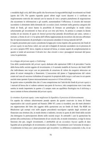 78
e modalità degli exit), dall’altra quelle che favoriscono la negoziabilità degli investimenti nei fondi
(quote dei LP). Per quanto riguarda questi ultimi negli scorsi decenni si è verificato un
miglioramento notevole dei mercati con la nascita di vere e proprie piattaforme di negoziazione
che accentrano le informazioni e gli scambi, aumentandone l’efficienza; il circuito del mercato
secondario è alimentato dalla domanda dei secondary fund, rientranti nella generica categoria dei
fondi di fondi, gli stessi hanno la possibilità di formare un portafoglio in modo veloce
selezionando gli investimenti in base ad un exit time più breve. In pratica si compra la durata
residua di un insieme di quote di limited partnership potendo diversificare per anno, settore e
mercato; a fronte di ciò vi è la spinta dell’offerta rappresentata da investitori che devono affrontare
fasi di riposizionamento di portafoglio e non possono attendere il timing naturale del GP.
L’aspetto presentato può essere considerata la tappa più vicina rispetto alla quotazione dei fondi di
private equity in una borsa valori, nei casi più sviluppati di mercato secondario sia in presenza di
un vero e proprio OTC dove, rispetto ai mercati di borsa, si creano aspetti di complementarietà in
quanto si tende ad accorciare il divario tra i due circuiti e crea i presupposti necessari del passo
verso la quotazione.
Lo sviluppo del private equity e il delisting:
Una delle caratteristiche del private equity dedicato alle operazioni LBO è di prevedere l’uscita
dalla borsa delle società oggetto di investimento; è il normale modello di business dei fondi LBO
che individuano una target con un potenziale di creazione di valore da eseguirsi attraverso un
piano di azioni strategiche e finanziarie. L’esecuzione del piano e l’appropriazione del valore
creato nel caso di successo richiedono di acquisire la proprietà delle target e nel caso in cui queste
società siano quotate il passo necessariamente successivo è il loro delisting.
In questo senso si potrebbe dire che c’è una competizione tra l’attività dei fondi di private equity e
i mercati di borsa che si vedono sottrarre una parte di business; tale competizione non è mai stata
sentita in modo importante in quanto c’è sempre stato un equilibrio fisiologico tra il delisting e
nuove entrate in borsa alimentate del private equity.
Le strutture di private equity: come migliorare la liquidità e li processo di disinvestimento
Un aspetto da valutare ulteriormente prende spunto da quanto osservato in tema di forme
organizzative dei veicoli quotati nel biennio 2006-’07; come si ricorderà, uno dei tratti distintivi
era rappresentato del fatto che oggetto della quotazione era un fondo di fondi. Sia KKR sia
Blackstone (gli esempi visti nelle pagine precedenti) raccolgono capitale dagli azionisti per
finanziare una struttura che, in modo diretto o indiretto, investe in quote di altri fondi dalla società
che detengono le partecipazioni dirette nelle società target. In entrambi i casi la quotazione ha
portato alla costituzione e al finanziamento di un veicolo che, in modo sistematico, svolge la stessa
funzione che per, singoli investimenti, è attribuibile ad un secondary buyout: quella di dare
liquidità ad un portafoglio di investimento e di chiudere l’investimento con l’orizzonte di tempo e
il rendimento in linea con i piani presentati agli investitori. La differenza sostanziale è che, in un
 