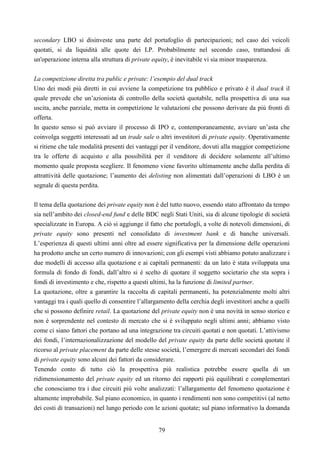 79
secondary LBO si disinveste una parte del portafoglio di partecipazioni; nel caso dei veicoli
quotati, si da liquidità alle quote dei LP. Probabilmente nel secondo caso, trattandosi di
un'operazione interna alla struttura di private equity, è inevitabile vi sia minor trasparenza.
La competizione diretta tra public e private: l’esempio del dual track
Uno dei modi più diretti in cui avviene la competizione tra pubblico e privato è il dual track il
quale prevede che un’azionista di controllo della società quotabile, nella prospettiva di una sua
uscita, anche parziale, metta in competizione le valutazioni che possono derivare da più fronti di
offerta.
In questo senso si può avviare il processo di IPO e, contemporaneamente, avviare un’asta che
coinvolga soggetti interessati ad un trade sale o altri investitori di private equity. Operativamente
si ritiene che tale modalità presenti dei vantaggi per il venditore, dovuti alla maggior competizione
tra le offerte di acquisto e alla possibilità per il venditore di decidere solamente all’ultimo
momento quale proposta scegliere. Il fenomeno viene favorito ultimamente anche dalla perdita di
attrattività delle quotazione; l’aumento dei delisting non alimentati dall’operazioni di LBO è un
segnale di questa perdita.
Il tema della quotazione dei private equity non è del tutto nuovo, essendo stato affrontato da tempo
sia nell’ambito dei closed-end fund e delle BDC negli Stati Uniti, sia di alcune tipologie di società
specializzate in Europa. A ciò si aggiunge il fatto che portafogli, a volte di notevoli dimensioni, di
private equity sono presenti nel consolidato di investment bank e di banche universali.
L’esperienza di questi ultimi anni oltre ad essere significativa per la dimensione delle operazioni
ha prodotto anche un certo numero di innovazioni; con gli esempi visti abbiamo potuto analizzare i
due modelli di accesso alla quotazione e ai capitali permanenti: da un lato è stata sviluppata una
formula di fondo di fondi, dall’altro si è scelto di quotare il soggetto societario che sta sopra i
fondi di investimento e che, rispetto a questi ultimi, ha la funzione di limited partner.
La quotazione, oltre a garantire la raccolta di capitali permanenti, ha potenzialmente molti altri
vantaggi tra i quali quello di consentire l’allargamento della cerchia degli investitori anche a quelli
che si possono definire retail. La quotazione del private equity non è una novità in senso storico e
non è sorprendente nel contesto di mercato che si è sviluppato negli ultimi anni; abbiamo visto
come ci siano fattori che portano ad una integrazione tra circuiti quotati e non quotati. L’attivismo
dei fondi, l’internazionalizzazione del modello del private equity da parte delle società quotate il
ricorso al private placement da parte delle stesse società, l’emergere di mercati secondari dei fondi
di private equity sono alcuni dei fattori da considerare.
Tenendo conto di tutto ciò la prospettiva più realistica potrebbe essere quella di un
ridimensionamento del private equity ed un ritorno dei rapporti più equilibrati e complementari
che conosciamo tra i due circuiti più volte analizzati: l’allargamento del fenomeno quotazione è
altamente improbabile. Sul piano economico, in quanto i rendimenti non sono competitivi (al netto
dei costi di transazioni) nel lungo periodo con le azioni quotate; sul piano informativo la domanda
 
