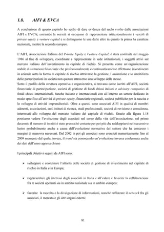 81
1.8. AIFI & EVCA
A conclusione di questo capitolo ho scelto di dare evidenza del ruolo svolto dalle associazioni
AIFI e EVCA; entrambe le società si occupano di rappresentare istituzionalmente i veicoli di
private equity e venture capital e si distinguono le une dalle altre in quanto la prima ha carattere
nazionale, mentre la seconda europeo.
L’AIFI, Associazione Italiana del Private Equity e Venture Capital, è stata costituita nel maggio
1986 al fine di sviluppare, coordinare e rappresentare in sede istituzionale, i soggetti attivi sul
mercato italiano dell’investimento in capitale di rischio. Si presenta come un’organizzazione
stabile di istituzioni finanziarie che professionalmente e continuativamente effettuano investimenti
in aziende sotto la forma di capitale di rischio attraverso la gestione, l’assunzione e lo smobilizzo
delle partecipazioni in società non quotate attraverso uno sviluppo delle stesse.
Sotto il profilo della struttura operativa e organizzativa, si trovano come iscritti all’AIFI, società
finanziarie di partecipazione, società di gestione di fondi chiusi italiani e advisory companies di
fondi chiusi internazionali, banche italiane e internazionali con all’interno un settore dedicato in
modo specifico all’attività di private equity, finanziarie regionali, società pubbliche per la nascita e
lo sviluppo di attività imprenditoriali. Oltre a questi, sono associati AIFI in qualità di membri
aderenti, associazioni, enti, istituti di ricerca, studi professionali, società di revisione e consulenza,
interessati allo sviluppo del mercato italiano del capitale di rischio. Grazie alla figura 1.18
possiamo vedere l’evoluzione degli associati nel corso della vita dell’associazione; nel primo
decennio il numero di iscritti è stato pressoché costante per poi più che raddoppiarsi nel successivo
lustro probabilmente anche a causa dell’evoluzione normativa del settore che ha concesso i
margini di manovra necessari. Dal 2002 in poi gli associati sono cresciuti numericamente fino al
2009 momento dal quale, invece, il trend sta conoscendo un’evoluzione inversa confermata anche
dei dati dell’anno appena chiuso
I principali obiettivi seguiti da AIFI sono:
sviluppare e coordinare l’attività delle società di gestione di investimento nel capitale di
rischio in Italia e in Europa;
rappresentare gli interessi degli associati in Italia e all’estero e favorire la collaborazione
fra le società operanti sia in ambito nazionale sia in ambito europeo;
favorire la raccolta e la divulgazione di informazioni, nonché rafforzare il network fra gli
associati, il mercato e gli altri organi esterni;
 