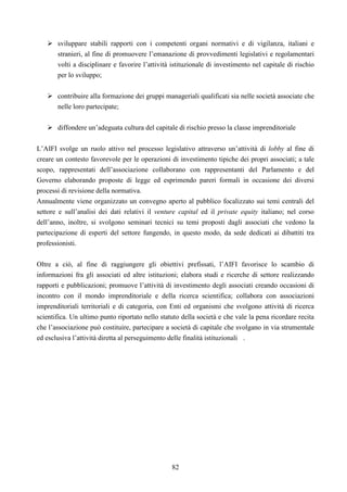 82
sviluppare stabili rapporti con i competenti organi normativi e di vigilanza, italiani e
stranieri, al fine di promuovere l’emanazione di provvedimenti legislativi e regolamentari
volti a disciplinare e favorire l’attività istituzionale di investimento nel capitale di rischio
per lo sviluppo;
contribuire alla formazione dei gruppi manageriali qualificati sia nelle società associate che
nelle loro partecipate;
diffondere un’adeguata cultura del capitale di rischio presso la classe imprenditoriale
L’AIFI svolge un ruolo attivo nel processo legislativo attraverso un’attività di lobby al fine di
creare un contesto favorevole per le operazioni di investimento tipiche dei propri associati; a tale
scopo, rappresentati dell’associazione collaborano con rappresentanti del Parlamento e del
Governo elaborando proposte di legge ed esprimendo pareri formali in occasione dei diversi
processi di revisione della normativa.
Annualmente viene organizzato un convegno aperto al pubblico focalizzato sui temi centrali del
settore e sull’analisi dei dati relativi il venture capital ed il private equity italiano; nel corso
dell’anno, inoltre, si svolgono seminari tecnici su temi proposti dagli associati che vedono la
partecipazione di esperti del settore fungendo, in questo modo, da sede dedicati ai dibattiti tra
professionisti.
Oltre a ciò, al fine di raggiungere gli obiettivi prefissati, l’AIFI favorisce lo scambio di
informazioni fra gli associati ed altre istituzioni; elabora studi e ricerche di settore realizzando
rapporti e pubblicazioni; promuove l’attività di investimento degli associati creando occasioni di
incontro con il mondo imprenditoriale e della ricerca scientifica; collabora con associazioni
imprenditoriali territoriali e di categoria, con Enti ed organismi che svolgono attività di ricerca
scientifica. Un ultimo punto riportato nello statuto della società e che vale la pena ricordare recita
che l’associazione può costituire, partecipare a società di capitale che svolgano in via strumentale
ed esclusiva l’attività diretta al perseguimento delle finalità istituzionali .
 