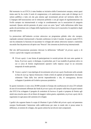 84
Dal momento in cui EVCA è stata fondata su iniziativa della Commissioni europea, ormai quasi
trenta anni fa, ha svolto il ruolo di congiunzione e di catalizzatore come sede di dialogo tra il
settore pubblico e tutto ciò che gira attorno agli investimenti privati nel territorio della UE.
L’impegno dell’associazione con le istituzioni politiche e con gli organi di regolamentazione sia
livello europeo sia internazionale si svolge in coordinamento con le associazioni di categoria
nazionali. Questa attività permette di poter avere un certo “peso” nella definizione delle linee
guida che permettano uno sviluppo della legislazione in linea con le necessità e le aspettative degli
attori del settore.
La promozione dell’industria avviene attraverso un programma globale oltre che europeo,
ospitando seminari internazionali e facendo conferenze in tutto il mondo. In questo modo EVCA
non ha solamente la funzione di raccontare lo sviluppo del settore attraverso numeri e statistiche
ma anche fare da portavoce ed aprire una “breccia” che consenta un fundraising internazionale
Dal sito dell’associazione possiamo ritrovare la definizione “ufficiale” di private equity e di
venture capital che vengono così descritti:
Private equity: è una forma di partecipazione in società private che non sono quotate in
borsa. Il private equity si distingue, in particolare, per il suo modello di gestione attivo in
cui si cerca di fornire miglioramenti operativi nelle imprese target in un orizzonte
temporale di medio periodo;
Venture capital: è una tipologia di investimento nel private equity focalizzato nelle aziende
in fase di start-up. Spesso forniscono i fondi a titolo di capitale ad imprenditori che hanno
solamente l’idea della loro attività imprenditoriale e che, di conseguenza, devono
sviluppare il prodotto ed il relativo processo produttivo
In questo momento ci sono circa 20.000 aziende in Europa che usufruiscono di circa 233 miliardi
di euro di investimenti effettuati dai fondi di private equity ed è proprio sulla base di questi numeri
che EVCA ha sviluppato il progetto di costruttori di business il quale si propone di fornire agli
utenti una crescita sana e di un futuro di maggior valore grazie, soprattutto, ai private equity che le
seguiranno in ogni passo del cammino di sviluppo.
I grafici che seguono hanno lo scopo di illustrare il giro d’affari del private equity nel panorama
europeo focalizzando l’attenzione sulla suddivisione per stato in modo tale si possa notare le
differenze, in termini di sviluppo, che questo settore ha nei diversi stati componenti.
 