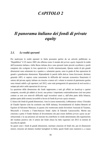 88
CAPITOLO 2
Il panorama italiano dei fondi di private
equity
2.1. Le realtà operanti
Per analizzare le realtà operanti in Italia possiamo partire da un articolo pubblicato su
“Repubblica” il 25 marzo 2003 che afferma come il mondo del private equity rispecchi la realtà
dell’economia italiana e della Borsa italiana dove sono presenti tante piccole eccellenze e pochi
campioni che svolgono la loro operatività a livello internazionale. Queste realtà di più grandi
dimensioni sono solamente tre o quattro e, solamente queste, sono in grado di fare operazioni di
grandi e grandissime dimensioni. Riprendendo le parole della dott.sa Anna Gervasoni, direttore
generale AIFI, si capisce come nonostante le difficoltà del mercato economico finanziario il
settore del private equity italiano sia riuscito a tenere ed i volumi in termini di patrimonio gestito
sono rimasti stabili e gli operatori, nel 2012, sono stati protagonisti di operazioni di mid market e
sempre più attivi nelle operazioni di start-up.
La questione della dimensione dei fondi rappresenta a tutti gli effetti un handicap e questo
comporta, secondo gli addetti ai lavori, una prima e importante controindicazione cioè non poter
contare se non con notevoli difficoltà sugli investitori esteri e, dall’altra parte della bilancia,
perdere parte delle somme investibili a favore di fondi di private equity stranieri.
L’elenco dei fondi di grandi dimensioni, vista la scarsa numerosità, è abbastanza veloce: Clessidra
di Claudio Sposito (che ha costituito una SGR italiana), Investindustrial di Andrea Bonomi ed
Equinox di Salvatore Mancuso; in questa elite rientravano anche Investitori Associati di Tazartes,
Miccinelli e Cossutta e l’italo-francese fondo Alpha di Edoardo Lanzavecchia. Merita una
citazione a parte il Fondo Italiano di Investimento che può essere definito private equity un po’
istituzionale e la sua presenza sul mercato ha contribuito in modo determinante alla registrazione
del risultato positivo che il settore dei fondi chiusi ha fatto registrare nel 2012 in termini di
raccolta di capitali.
Se questi sono i fondi di grandi dimensioni, meritano citazione di fondi che, pur di dimensioni
minori, riescono ad ottenere risultati lusinghieri in Italia; questi fondi sono numerosi e, a causa
 