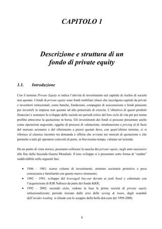 8
CAPITOLO 1
Descrizione e struttura di un
fondo di private equity
1.1. Introduzione
Con il termine Private Equity si indica l’attività di investimento nel capitale di rischio di società
non quotate. I fondi di private equity sono fondi mobiliari chiusi che raccolgono capitali da privati
e investitori istituzionali, come banche, fondazioni, compagnie di assicurazione e fondi pensione
per investirli in imprese non quotate ad alto potenziale di crescita. L’obiettivo di questi prodotti
finanziari è sostenere lo sviluppo delle società nei periodi critici del loro ciclo di vita per poi trarne
profitto attraverso la quotazione in borsa. Gli investimenti dei fondi si possono presentare anche
come operazioni negoziate, oggetto di processi di valutazione, strutturazione e pricing al di fuori
del mercato azionario e del riferimento a prezzi quotati dove, con quest’ultimo termine, ci si
riferisce al classico incontro tra domanda e offerta che avviene nei mercati di quotazione e che
permette a tutti gli operatori coinvolti di poter, in brevissimo tempo, valutare un’azienda.
Da un punto di vista storico, possiamo collocare la nascita dei private equity, negli anni successivi
alla fine della Seconda Guerra Mondiale. Il loro sviluppo si è presentato sotto forma di “ondate”
suddividibile nelle seguenti fasi:
• 1946 – 1981: scarso volume di investimenti, strutture societarie primitive e poca
conoscenza e familiarità con questo nuovo strumento;
• 1982 – 1991: sviluppo del leveraged buy-out dovuto ai junk bund e culminato con
l’acquisizione di RJR Nabisco da parte del fondo KKR;
• 1992 – 2002: secondo ciclo, vedono la luce le prime società di private equity
istituzionalizzate; periodo iniziato dalle crisi delle saving & loans, dagli scandali
dell’insider trading si chiude con lo scoppio della bolla dot-com del 1999-2000;
 