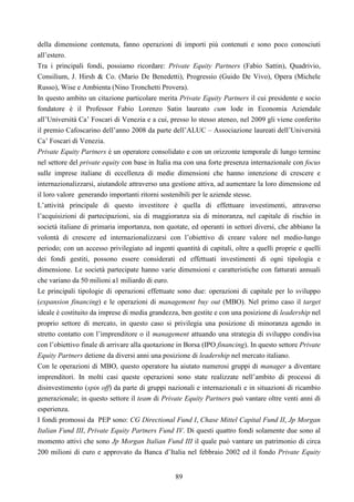 89
della dimensione contenuta, fanno operazioni di importi più contenuti e sono poco conosciuti
all’estero.
Tra i principali fondi, possiamo ricordare: Private Equity Partners (Fabio Sattin), Quadrivio,
Consilium, J. Hirsh & Co. (Mario De Benedetti), Progressio (Guido De Vivo), Opera (Michele
Russo), Wise e Ambienta (Nino Tronchetti Provera).
In questo ambito un citazione particolare merita Private Equity Partners il cui presidente e socio
fondatore è il Professor Fabio Lorenzo Satin laureato cum lode in Economia Aziendale
all’Università Ca’ Foscari di Venezia e a cui, presso lo stesso ateneo, nel 2009 gli viene conferito
il premio Cafoscarino dell’anno 2008 da parte dell’ALUC – Associazione laureati dell’Università
Ca’ Foscari di Venezia.
Private Equity Partners è un operatore consolidato e con un orizzonte temporale di lungo termine
nel settore del private equity con base in Italia ma con una forte presenza internazionale con focus
sulle imprese italiane di eccellenza di medie dimensioni che hanno intenzione di crescere e
internazionalizzarsi, aiutandole attraverso una gestione attiva, ad aumentare la loro dimensione ed
il loro valore generando importanti ritorni sostenibili per le aziende stesse.
L’attività principale di questo investitore è quella di effettuare investimenti, attraverso
l’acquisizioni di partecipazioni, sia di maggioranza sia di minoranza, nel capitale di rischio in
società italiane di primaria importanza, non quotate, ed operanti in settori diversi, che abbiano la
volontà di crescere ed internazionalizzarsi con l’obiettivo di creare valore nel medio-lungo
periodo; con un accesso privilegiato ad ingenti quantità di capitali, oltre a quelli proprie e quelli
dei fondi gestiti, possono essere considerati ed effettuati investimenti di ogni tipologia e
dimensione. Le società partecipate hanno varie dimensioni e caratteristiche con fatturati annuali
che variano da 50 milioni a1 miliardo di euro.
Le principali tipologie di operazioni effettuate sono due: operazioni di capitale per lo sviluppo
(expansion financing) e le operazioni di management buy out (MBO). Nel primo caso il target
ideale è costituito da imprese di media grandezza, ben gestite e con una posizione di leadership nel
proprio settore di mercato, in questo caso si privilegia una posizione di minoranza agendo in
stretto contatto con l’imprenditore o il management attuando una strategia di sviluppo condivisa
con l’obiettivo finale di arrivare alla quotazione in Borsa (IPO financing). In questo settore Private
Equity Partners detiene da diversi anni una posizione di leadership nel mercato italiano.
Con le operazioni di MBO, questo operatore ha aiutato numerosi gruppi di manager a diventare
imprenditori. In molti casi queste operazioni sono state realizzate nell’ambito di processi di
disinvestimento (spin off) da parte di gruppi nazionali e internazionali e in situazioni di ricambio
generazionale; in questo settore il team di Private Equity Partners può vantare oltre venti anni di
esperienza.
I fondi promossi da PEP sono: CG Directional Fund I, Chase Mittel Capital Fund II, Jp Morgan
Italian Fund III, Private Equity Partners Fund IV. Di questi quattro fondi solamente due sono al
momento attivi che sono Jp Morgan Italian Fund III il quale può vantare un patrimonio di circa
200 milioni di euro e approvato da Banca d’Italia nel febbraio 2002 ed il fondo Private Equity
 