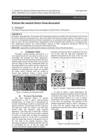 L. Alnufaie Int. Journal of Engineering Research and Application www.ijera.com
ISSN : 2248-9622, Vol. 5, Issue 6, ( Part -1) June 2015, pp.01-03
www.ijera.com 1 | P a g e
Extract the ancient letters from decorated
L. Alnufaie*
*(Collage of Engineering, Shaqra University,Kingdom of Saudi Arabia, Al Dawadmi)
ABSTRACT
Nowadays, large databases of ornaments of the hand-press period are available and need efficient retrieval tools
for history specialists and general users. This article deals with document images analysis. The purpose of our
work is to automatically determine the letter represented in an ornamental letter image. Our process is divided
into two parts: Wavelet transformation: Segmentation of the ornamental letter followed by a recognition step.
The segmentation process uses multi-resolution analysis to filter background decorations followed by
binarisation and morphologic reconstruction of the expected letter.
Keywords - segmentation, multiresolution analysis, ornemental lettres, Wavelet transform
I. INTRODUCTION
Nowadays, cultural heritage preservation is a
very important task for every nation in order to save
knowledge and literature for future generations.
Ancient books from the hand-press period often have
beautiful page layouts because books were precious
and rare things at that time. Ornamental letters (or
decorated initials) were used to start new chapters for
illustrating the content of it. On the web, many
databases of ornamental letter images are available
for online search. Efficient tools are needed to
browse these databases. Figure 1 shows several
ornamental letters images out of the BVH database.
Figure 1: Examples of ornamental letters
II. WAVELET TRANSFORM
The most important feature of wavelet
transformation is that it allows multi-resolution
decomposition. An image that is decomposed by
wavelet transformation could be reconstructed with
desired resolution. The procedure for this is that low
and high pass filters are chosen, such that they
exactly halve the frequency range between
themselves. This filter pair is called the “Analysis
Filter pair”. First of all, the low pass filter is applied
for each row of data, then, we obtain low frequency
components of the row. As the LPF is a half band
filter, the output data consists of frequencies only in
the first half of the original frequency range.
According to Shannon's Sampling Theorem, they can
be sub-sampled by two, so that the output data
contains only half the original number of samples.
Similarly, the high pass filter is applied for the same
row of data, then, the high pass components are
separated and placed by the side of the low pass
components. This procedure is done for all rows.
Channel 2 Channel 3
Figure 2: example Segmentation of the initials
In order to obtain a good segmentation, the
background information should be removed from the
ornamental letter image. The idea of this work is to
use multi-resolution analysis as a tool to remove
small details of the image, in order to keep the shape
of the letter for processing. The principle of our
method is proposed in figure 2, figure 3. and figure 4
It starts with the original image and ends with
segmentation result that shows a better representation
of the letter.
Figure 3: principle of our system
RESEARCH ARTICLE OPEN ACCESS
 