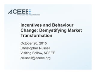 Incentives and Behaviour
Change: Demystifying Market
Transformation
October 20, 2015
Christopher Russell
Visiting Fellow, ACEEE
crussell@aceee.org
1
 