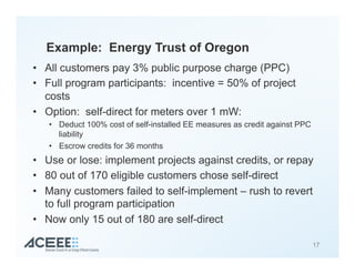 Example: Energy Trust of Oregon
•  All customers pay 3% public purpose charge (PPC)
•  Full program participants: incentive = 50% of project
costs
•  Option: self-direct for meters over 1 mW:
•  Deduct 100% cost of self-installed EE measures as credit against PPC
liability
•  Escrow credits for 36 months
•  Use or lose: implement projects against credits, or repay
•  80 out of 170 eligible customers chose self-direct
•  Many customers failed to self-implement – rush to revert
to full program participation
•  Now only 15 out of 180 are self-direct
17
 