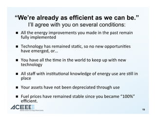 “We’re already as efficient as we can be.”
I’ll agree with you on several conditions:
!  All&the&energy&improvements&you&made&in&the&past&remain&
fully&implemented&
&
!  Technology&has&remained&sta>c,&so&no&new&opportuni>es&
have&emerged,&or…&
&
!  You&have&all&the&>me&in&the&world&to&keep&up&with&new&
technology&
!  All&staﬀ&with&ins>tu>onal&knowledge&of&energy&use&are&s>ll&in&
place&
&
!  Your&assets&have&not&been&depreciated&through&use&
&
!  Fuel&prices&have&remained&stable&since&you&became&“100%”&
eﬃcient.&
19
 