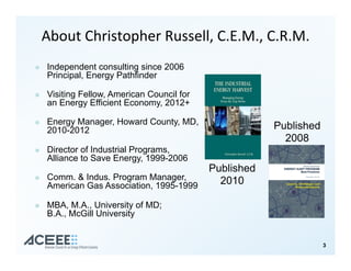 About&Christopher&Russell,&C.E.M.,&C.R.M.&
!  Independent consulting since 2006
Principal, Energy Pathfinder
!  Visiting Fellow, American Council for
an Energy Efficient Economy, 2012+
!  Energy Manager, Howard County, MD,
2010-2012
!  Director of Industrial Programs,
Alliance to Save Energy, 1999-2006
!  Comm. & Indus. Program Manager,
American Gas Association, 1995-1999
!  MBA, M.A., University of MD;
B.A., McGill University
Published
2008
Published
2010
33
 