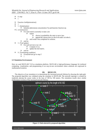 Minakshi Int. Journal of Engineering Research and Applications www.ijera.com
ISSN : 2248-9622, Vol. 5, Issue 6, ( Part -3) June 2015, pp.01-06
www.ijera.com 3 | P a g e
 8. stop
 }
 Function AntOptimization()
 {
 1. {Initialization}
 Initialize pheromone concentration Tij and heuristic function ηij.
 2. {Construction}
 For each node k (currently in state ι) do
 repeat
 choose in probability the state to move into.
 append the chosen move to the k-th node's set tabu k .
 until node k has completed its solution.
 end for
 3. {Trail update}
 For each ant move (ιψ ) do
 Compute ∆τ ιψ
 update the trail matrix.
 end for
 4. {Terminating condition}
 If not(end test) go to step 2
 }
2.3 Simulation Environment:
Here we used MATLAB 7.8.0 as simulation platform. MATLAB is high-performance language for technical
computing, visualization, and programming in an easy-to-use environment where solutions are expressed in
mathematical notation.
III. RESULTS
The objective of our simulation is to demonstrate the increased network lifetime by choosing the right path.
The proposed algorithm was validated using the simulator in MATLAB. The network topology is created by
randomly placing the sensor nodes in the area of 100 by 100 meters. The simulation results show similar
performance in terms of the increased network lifetime.
Figure 2: Path selected by proposed algorithm
 