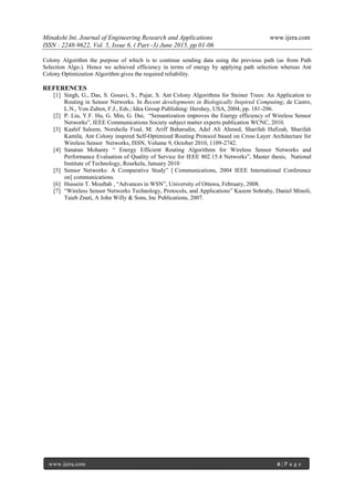 Minakshi Int. Journal of Engineering Research and Applications www.ijera.com
ISSN : 2248-9622, Vol. 5, Issue 6, ( Part -3) June 2015, pp.01-06
www.ijera.com 6 | P a g e
Colony Algorithm the purpose of which is to continue sending data using the previous path (as from Path
Selection Algo.). Hence we achieved efficiency in terms of energy by applying path selection whereas Ant
Colony Optimization Algorithm gives the required reliability.
REFERENCES
[1] Singh, G., Das, S. Gosavi, S., Pujar, S. Ant Colony Algorithms for Steiner Trees: An Application to
Routing in Sensor Networks. In Recent developments in Biologically Inspired Computing; de Castro,
L.N., Von Zuben, F.J., Eds.; Idea Group Publishing: Hershey, USA, 2004; pp. 181-206.
[2] P. Liu, Y.F. Hu, G. Min, G. Dai, “Semantization improves the Energy efficiency of Wireless Sensor
Networks”, IEEE Communications Society subject matter experts publication WCNC, 2010.
[3] Kashif Saleem, Norsheila Fisal, M. Ariff Baharudin, Adel Ali Ahmed, Sharifah Hafizah, Sharifah
Kamila, Ant Colony inspired Self-Optimized Routing Protocol based on Cross Layer Architecture for
Wireless Sensor Networks, ISSN, Volume 9, October 2010, 1109-2742.
[4] Sanatan Mohanty “ Energy Efficient Routing Algorithms for Wireless Sensor Networks and
Performance Evaluation of Quality of Service for IEEE 802.15.4 Networks”, Master thesis, National
Institute of Technology, Rourkela, January 2010
[5] Sensor Networks: A Comparative Study” [ Communications, 2004 IEEE International Conference
on] communications.
[6] Hussein T. Mouftah , “Advances in WSN”, University of Ottawa, February, 2008.
[7] “Wireless Sensor Networks Technology, Protocols, and Applications” Kazem Sohraby, Daniel Minoli,
Taieb Znati, A John Willy & Sons, Inc Publications, 2007.
 