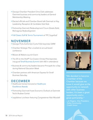 10 2014 Annual Report
“We decided to become
a member of the
Chamber because we
knew it would give us the
opportunity to network
with other business
leaders. It’s been a great
opportunity and a
great partnership.”
– Jai Rogers, Vice President,
Delta Community
Credit Union
Georgia Chamber President Chris Clark addresses
Gwinnett business and community leaders at General
Membership Meeting
Elected officials and Chamber Board talk Gwinnett at Key
Leadership Reception & Candidate Hob Nob
Partnership Gwinnett Redevelopment Forum Breaks Bold,
Reimagines Redevelopment
Fall Classic Golf & Tennis Tournament at TPC Sugarloaf
NOVEMBER
Georgia Ports Authority’s Curtis Foltz keynotes GMM
Chamber Strategic Plan unveiled at annual board
conference
Movers & Makers Launch Event
The Elf on the Shelf®
Co-Creator Christa Pitts keynotes
inaugural Small Business Summit with 450 in attendance
Business & community leaders become Principals for a Day
during National Education Week
Chamber partners with American Express for Small
Business Saturday
DECEMBER
Healthcare heroes honored at Healthcare
Excellence Awards
Partnership Gwinnett hosts Economic Outlook at Gwinnett
Tech’s Busbee Center
Legislative Luncheon featuring Congressman Rob Woodall
 