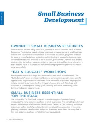 13 2014 Annual Report
SECTIONIV.
Small Business
Development
GWINNETT SMALL BUSINESS RESOURCES
Small business became a big hit in 2014, with the launch of Gwinnett Small Business
Resources. The initiative was developed to provide entrepreneurs and small business
owners with a comprehensive collection of resources, education, programs and tools
to: assist in properly starting, sustaining and continuing to succeed in business, raise
awareness of resources available to aid in success, position the Chamber as a reliable
starting point for finding business assistance, gain practical and functional education in
topic-specific areas of business and deliver relevant programming to help businesses
grow successfully.
“EAT & EDUCATE” WORKSHOPS
Monthly educational workshops and seminars focus on small business needs. The
“Eat & Educate” series provides small business owners with in-person, topic-specific
opportunities to gain the tools they need to be successful in business. Varying topics
include marketing, surviving the first five years, finance and cash flow, legal and
compliance, business plans, setting goals, minority assistance, networking, sales
training, tradeshow tips and more.
SMALL BUSINESS ESSENTIALS
‘ON THE ROAD’
The bi-monthly ‘On The Road’ program, hosted throughout Gwinnett County,
introduces the many resources available to small businesses. This portable panel of real
experts includes the Small Business Development Center, SCORE, minority assistance
experts, as well as local city and county representatives knowledgeable in licensing,
planning, economic development and more. Attendees learn about the many free or
low-cost resources available to help their business succeed.
 