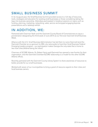 2014 Annual Report 14
SMALL BUSINESS SUMMIT
In its inaugural year, the Small Business Summit provided access to a full day of resources,
tools, strategies and education for existing small businesses or those considering taking the
leap into business ownership. Attendees participated in breakout sessions on topics such as
funding, planning, marketing, networking, sales, service and enjoyed engaging keynote
presentations and a tabletop exhibit.
IN ADDITION, WE:
Partnered with Chairman Nash and the Gwinnett County Board of Commissioners to issue a
proclamation designating the third week of June 2014 as our first ever Gwinnett Small Business
Week.
Alliance with the U.S. Small Business Administration has led them to name Gwinnett (and the
Gwinnett Chamber as co-sponsor) its 28th city nationwide to host their Small Business Federal
Emerging Leaders program - our participation makes Georgia the only state that is home to
two host cities (Atlanta being the other).
Chairman of SCORE Atlanta, Dr. Robert Yancy said Gwinnett has opened a new frontier for their
organization, and the Gwinnett Chamber/SCORE relationship is a model for the other SCORE
Atlanta offices.
Recently partnered with the Gwinnett County Library System to share awareness of resources to
better provide for our small businesses.
Worked with seven of our municipalities to bring a panel of resource experts to their cities and
local business owners.
 