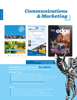 2014 Annual Report 16
Communications
& Marketing
AWARDS & ACCOLADES in 2014
GWINNETT EDGE
2014 PRSA|GA Phoenix Award of Excellence - iPad version
2014 APEX Award for Publication Excellence - New Magazines, Journals, and Tabloids
2014 APEX Award for Publication Excellence - Membership & Customer Materials
2014 ACE Award for Communications Excellence - Electronic/Digital
2014 Hermes Creative Platinum Award - Publications/Magazine
2014 Hermes Creative Gold Award - Design/Publication Overall
OTHER
2014 PRSA|GA Phoenix Award of Excellence - Smartphone/Tablet Applications
2014 Hermes Creative Gold Award - Video/Nonprofit Category
2014 Hermes Creative Honorable Mention - Writing/Publication Column
2014 Hermes Creative Honorable Mention - Publication/Public Policy Category
Hermes Creative Platinum Award
Publication/Magazine
SECTIONVI.
WOMEN’S WINE TASTING
BUSINESS CONNECTION
See what’s in our cellar and celebrate GLOW’s makeover
with this must-attend sipping social!
WOMEN’S WINE TASTING
BUSINESS CONNECTION
See what’s in our cellar and celebrate GLOW’s makeover
with this must-attend sipping social!
May 13 • 5:30-7:30 PM • Duluth Town green
RSVP
REQ
U
IRED
!
S T R A T E G I C P L A N
Enhancing Success — Charting Our Course
O C T O B E R 2 0 1 4
PUBLISHED BY THE
LIGHT’S,
CAMERA, ACTION!
GWINNETT’S STARRING
ROLE IN THE FILM
INDUSTRY
JUST FOR FUN
UPCOMING EVENTS
AROUND TOWN
NEW
PERSPECTIVES
COMMUNITY INVOLVEMENT
EXPLORING
CULTUREGWINNETT’S ART & ENTERTAIMENT SCENE
JULY/AUGUST 2014
GWINNETT
Day
1
Inspiring Keynote Speakers
2
Panels of Experts
3
CHRISTA A. PITTS
Co-CEO, CCA and B, LLC,
home of The Elf on the Shelf®
Don’t miss this opportunity to
discover the vast array of resources
available to help you start, sustain
and succeed in business!
MARY ELLEN MCCLANAHAN
Director, Entrepreneur & Small Business Georgia
Department of Economic Development
November 13, 2014
8:00 am – 4:00 pm
The Gwinnett Center
For more info, call 770-232-3000
GwinnettSmallBusinessSummit.com
Hosted by
Presented by
• 12 Educational Workshops
• Extensive Small Business Resource FairPLUS
EVERYTHING TO HELP YOUR SMALL BUSINESS SUCCEED!
 