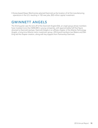 2014 Annual Report 18
• Korea-based Dasan Machineries selected Gwinnett as the location of its first manufacturing
operations in the U.S. resulting in 150 new jobs, $30 million capital investment
GWINNETT ANGELS
The third quarter saw the kick-off of the Gwinnett Angels (GA), an angel group whose members
have invested more than $200,000 in young companies, with approximately half that figure
directed to Gwinnett startups. Gwinnett Angels is an affiliate chapter of the Atlanta Technology
Angels, a long-time Atlanta metro investment group. ATA board members Lee Waters and Dan
King led the chapter creation, along with key support from Partnership Gwinnett.
 