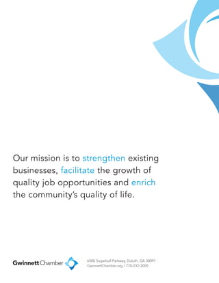 Our mission is to strengthen existing
businesses, facilitate the growth of
quality job opportunities and enrich
the community’s quality of life.
6500 Sugarloaf Parkway, Duluth, GA 30097
GwinnettChamber.org / 770-232-3000
 
