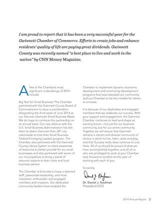 2014 Annual Report 2
I am proud to report that it has been a very successful year for the
Gwinnett Chamber of Commerce. Efforts to create jobs and enhance
residents’ quality of life are paying great dividends. Gwinnett
County was recently named “a best place to live and work in the
nation” by CNN Money Magazine.
A
few of the Chamber’s most
significant undertakings of 2014
include:
Big Year for Small Business! The Chamber
partnered with the Gwinnett County Board of
Commissioners to issue a proclamation
designating the third week of June 2014 as
our first ever Gwinnett Small Business Week.
We do hope to continue this partnership on
an annual basis. Our new alliance with the
U.S. Small Business Administration has led
them to deem Gwinnett their 28th city
nationwide to host their Small Business
Federal Emerging Leaders program. The
Chamber also partnered with the Gwinnett
County Library System to share awareness
of resources to better provide for our small
businesses and also partnered with seven of
our municipalities to bring a panel of
resource experts to their cities and local
business owners.
The Chamber is fortunate to have a talented
staff, passionate leadership, and most
important, enthusiastic and engaged
members and investors. Our dedicated
community leaders have enabled the
Chamber to implement dynamic economic
development and community development
programs that have elevated our community
and our Chamber to be the models for others
to emulate.
It is because of our dedicated and engaged
members that we celebrate our success. With
your support and engagement, the Gwinnett
Chamber continues to lead and shape an
exciting future—not just for our business
community, but for our entire community.
Together we will ensure that Gwinnett
remains a vibrant and diverse community of
choice in which to live, learn, work and play,
and that Success really does continue to Live
Here. All of us should be proud of what we
have accomplished together, and all of us
who are privileged to work at your Chamber
look forward to another terrific year of
working with each of you.
Sincerely,
Dr. Daniel J. Kaufman
President/CEO
 