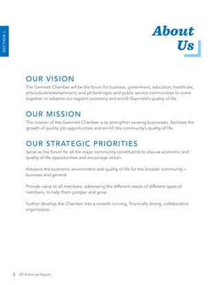 3 2014 Annual Report
About
Us
OUR VISION
The Gwinnett Chamber will be the forum for business, government, education, healthcare,
arts/culture/entertainment, and philanthropic and public service communities to come
together to advance our region’s economy and enrich Gwinnett’s quality of life.
OUR MISSION
The mission of the Gwinnett Chamber is to strengthen existing businesses, facilitate the
growth of quality job opportunities and enrich the community’s quality of life.
OUR STRATEGIC PRIORITIES
Serve as the forum for all the major community constituents to discuss economic and
quality of life opportunities and encourage action.
Advance the economic environment and quality of life for the broader community –
business and general.
Provide value to all members, addressing the different needs of different types of
members, to help them prosper and grow
Further develop the Chamber into a smooth running, financially strong, collaborative
organization.
SECTIONI.
 
