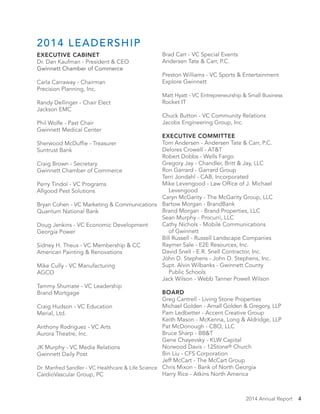 2014 Annual Report 4
Brad Carr - VC Special Events
Andersen Tate & Carr, P.C.
Preston Williams - VC Sports & Entertainment
Explore Gwinnett
Matt Hyatt - VC Entrepreneurship & Small Business
Rocket IT
Chuck Button - VC Community Relations
Jacobs Engineering Group, Inc.
	
EXECUTIVE COMMITTEE	
Tom Andersen - Andersen Tate & Carr, P.C.
Delores Crowell - AT&T
Robert Dobbs - Wells Fargo
Gregory Jay - Chandler, Britt & Jay, LLC
Ron Garrard - Garrard Group
Terri Jondahl - CAB, Incorporated
Mike Levengood - Law Office of J. Michael
Levengood
Caryn McGarity - The McGarity Group, LLC
Bartow Morgan - BrandBank
Brand Morgan - Brand Properties, LLC
Sean Murphy - Procurri, LLC
Cathy Nichols - Mobile Communications
of Gwinnett
Bill Russell - Russell Landscape Companies
Raymer Sale - E2E Resources, Inc.
David Snell - E.R. Snell Contractor, Inc.
John D. Stephens - John D. Stephens, Inc.
Supt. Alvin Wilbanks - Gwinnett County
Public Schools
Jack Wilson - Webb Tanner Powell Wilson
BOARD	
Greg Cantrell - Living Stone Properties
Michael Golden - Arnall Golden & Gregory, LLP
Pam Ledbetter - Accent Creative Group
Keith Mason - McKenna, Long & Aldridge, LLP
Pat McDonough - CBO, LLC
Bruce Sharp - BB&T	
Gene Chayevsky - KLW Capital
Norwood Davis - 12Stone® Church
Bin Liu - CFS Corporation
Jeff McCart - The McCart Group
Chris Mixon - Bank of North Georgia
Harry Rice - Atkins North America
2014 LEADERSHIP
EXECUTIVE CABINET	
Dr. Dan Kaufman - President & CEO
Gwinnett Chamber of Commerce
Carla Carraway - Chairman
Precision Planning, Inc.
Randy Dellinger - Chair Elect
Jackson EMC
Phil Wolfe - Past Chair
Gwinnett Medical Center
Sherwood McDuffie - Treasurer
Suntrust Bank
Craig Brown - Secretary
Gwinnett Chamber of Commerce
Perry Tindol - VC Programs
Allgood Pest Solutions
Bryan Cohen - VC Marketing & Communications
Quantum National Bank
Doug Jenkins - VC Economic Development
Georgia Power
Sidney H. Theus - VC Membership & CC
American Painting & Renovations
Mike Cully - VC Manufacturing
AGCO
Tammy Shumate - VC Leadership
Brand Mortgage
Craig Hudson - VC Education
Merial, Ltd.
Anthony Rodriguez - VC Arts
Aurora Theatre, Inc.
JK Murphy - VC Media Relations
Gwinnett Daily Post
Dr. Manfred Sandler - VC Healthcare & Life Science
CardioVascular Group, PC
 