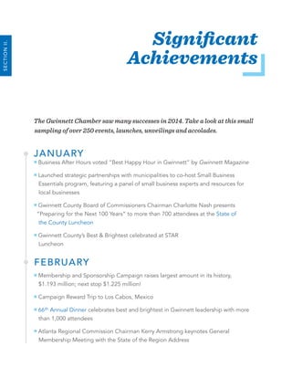 6 2014 Annual Report
The Gwinnett Chamber saw many successes in 2014. Take a look at this small
sampling of over 250 events, launches, unveilings and accolades.
JANUARY
Business After Hours voted “Best Happy Hour in Gwinnett” by Gwinnett Magazine
Launched strategic partnerships with municipalities to co-host Small Business
Essentials program, featuring a panel of small business experts and resources for
local businesses
Gwinnett County Board of Commissioners Chairman Charlotte Nash presents
“Preparing for the Next 100 Years” to more than 700 attendees at the State of
the County Luncheon
Gwinnett County’s Best & Brightest celebrated at STAR
Luncheon
FEBRUARY
Membership and Sponsorship Campaign raises largest amount in its history,
$1.193 million; next stop $1.225 million!
Campaign Reward Trip to Los Cabos, Mexico
66th Annual Dinner celebrates best and brightest in Gwinnett leadership with more
than 1,000 attendees
Atlanta Regional Commission Chairman Kerry Armstrong keynotes General
Membership Meeting with the State of the Region Address
Significant
Achievements
SECTIONII.
 