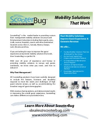 ScooterBug™ is the market leader in providing custom
fleet management mobility solutions to Leisure and
Entertainment Industries including theme parks, zoos,
malls, casinos, hospitals, resorts and other destination
locations across the U.S., Canada, Mexico, Europe,
Latin America and Asia.
If you are looking for ways to improve the guest
experience and provide mobility solutions that work,
then ScooterBug is a perfect fit.
With over 20 years of experience and history in
providing mobility solutions to venues and guests
worldwide, we know what you need…and how to
deliver it!
Why Fleet Management?
All ScooterBug products have been carefully designed
to include the features, functions and durability
required to meet the needs and challenges of high
guest volume venues, as well as, accommodating the
broadest range of guest demographics.
With revenue sharing options, and demonstrated results
in improving the overall guest experience, ScooterBug
can make a diﬀerence in your bottom line.
Fleet Mobility Solutions
Improve Guest Experience &
Generate Revenue
We oﬀer…
ü  Turnkey Mobility Solutions That Can
Be Tailored For Your Venue
ü  No Up-Front Capital Costs
ü  Unique and Customize Products
ü  A Comprehensive Maintenance
Service Program
ü  Solutions to Improve Guest/
Employee Satisfaction & Deliver
Revenue
ü  Knowledge, Talented and An
Experienced Team
Learn More About ScooterBug
sbsales@scooterbug.com
www.scooterbug.com
Mobility Solutions
That WorkGuest & Mobility Solutions
TM
 